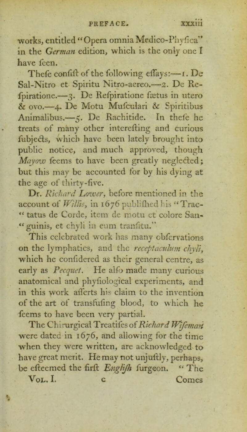 works, entitled Opera omnia Medlco-Phyfica” in the German edition, which is the only one I have fcen. - Thefe confift of the following elTays:—i. De Sal-Nitro et- Spiritu Nitro-aereo.—2. Dc Re- fpiratione.—3. Dc Refpiratione fastus in utero & ovo.—4. De Motu Mufculari & Spiritibus Animalibus.—5. De Rachitide. In thelc he treats of many other interefting and curious fubjedls, which have been lately brought into public notice, and much approved, though Mayow fccms to have been greatly negledfed; but this may be accounted for by his dying at the age of thirty-five. Dr. Richard Lozver, before mentioned in the account of TVillis, in 1676 publifticd his ‘‘Trac- “ tatus de Corde, item de motu ct' colore San- “guinis, et chyli in eum tranfitu.” This celebrated work has many obfervations on the lymphatics, and the receptacnhwi chyli, which he confidered as their general centre, as early as Pecquet. He alfj made many curious anatomical and phyfiological experiments, and in this work afferts his claim to the invention of the art of transfufmg blood, to w hich he feems to have been very partial. The Chirurgical Treatifesof Richard TPtfemafi were dated in 1676, and allowing for the time when they were written, are acknowledged'to have great merit. He may not unjuftly, perhaps, be efteemed the firft Rnglijh furgeon. The VoL. I. c Comes