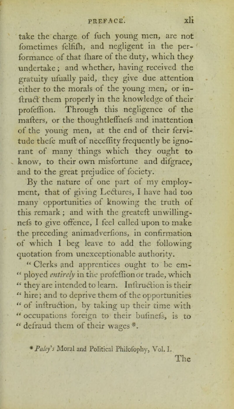 ■ take the charge of fuch young men, are not fometimes fellifh, and negligent In the per- formance of that fliare of the duty, which they undertake; and whether, having received the gratuity ufually paid, they give due attention either to the morals of the young men, or in- ftrudf' them properly in the knowledge of their profeffion. Through this negligence of the mafters, or the thoughtleffnefs and inattention of the young men, at the end of their fervi- tude thefe mull: of neceffity frequently be igno- rant of many 'things which they ought to X know, to their own misfortune and difgracc, and to the great prejudice of fociety. By the nature of one part of my employ- ment, that of giving Lc<i:l;ures, I have had too many opportunities of knowing the truth of this remark; and with the greateft unwllling- nels to give offence, I feel called upon to make the preceding animadverfions, in confirmation of which 1 beg leave to add the following quotation from unexceptionable authority. ‘‘ Clerks and apprentices ought to be em- ployed entirely in the profeffionor trade, which ‘‘ they are intended to learn. InltruClion is their hire; and to deprive them of the opportunities of inftrudion, by taking up their time with “ occupations foreign to their bufinels, is to defraud them of their wages * Paleys Moral and Political Philofophy, Vol. I.