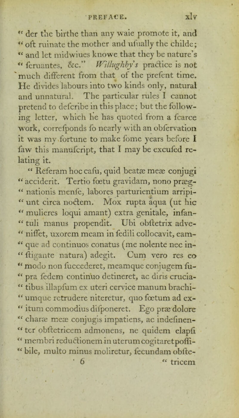 der the blrthe than any waie promote it, and oft ruinate the mother and ufually the childe; ‘‘ and let midwiues knowe that they be nature’s feruantes, &c.” ff^ill-ughby s prad:ice is not much different from that of the prefent time. He divides labours into two kinds only, natural and unnatural. The particular rules I cannot pretend to defcrlbe in this place; but the follow- ing letter, which he has quoted from a fcarce w^ork, correfponds fo nearly w ith an obfervation it was my .fortune to make fome years before I faw this manufeript, that I may be excufed re- lating it. “ Referam hoccafu, quid bcat^e meae conjugi acciderit. Tertio foetu gravidam, nono praeg- “ nationls menfe, labores parturientium arripi- unt circa no6lem. Mox rupta aqua (ut hie mulieres loqui amant) extra genitale, infan- tuli manus propendit. Ubi obfletrix adve- niffet, uxorem mcam in fedili collocavit, eam- “ que ad continues conatus (me nolcnte nec in- ftigaiite natura) adegit. Cum vero res c<> modo non fuccederet, meamque conjugem fu- pra fedem continue detineret, ac diris crucia- tibus illapfum ex uteri cervice manum brachi- “ umquc rctrudere niteretur, quo foctum ad ex- itum commodius difponeret. Ego prse dolore chara? mcas conjugis impatiens, ac indefinen- ter obltetricem admonens, ne quidem elapfi membri redu6fioneminuterumcogitaretpolIi- bile, multo minus molirctur, fecundam obfte- * 6 tricem