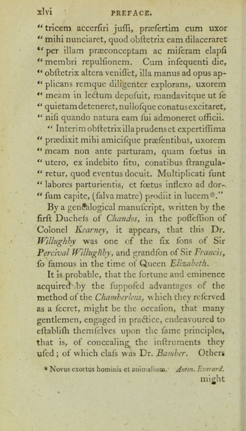 ‘‘tricem accerfiri juffi, prasfertim cum uxor mihi nunclaret, quod obftetrix earn dilaccraret per illam prasconceptam ac miferam elapfi ** membri repulfionem. Cum infequentl die, obftetrlx altera venldet, ilia manus ad opus ap- “ plicaus remque diligenter explorans, uxorem “ meam in ledum depofuit, raandavitque ut fe quietamdetcneret, nullorque conatusexcitaret, nib quando natura earn fui admoneret officii. “ Interim oblletrixiliaprudenset expertiffima prsedixit mihi amicifque prsfentibus, uxorem meam non ante parturam, quam foetus in utero, ex indebito fitii, conatibus ftrangula- “ retur, quod eventus docuit. Multiplicati funt labores parturientis, ct foetus inflcxo ad dor-, fum capite, (falvamatre) prodiit in lucem'*-'\” By a genealogical manufcript, written by the firft Duchefs of Chandos, in the pofleffion of ^Colonel Kearney, it appears, that this Dr. Willnghhy was one of the fix fons of Sir Perclval iVHlngJihy, and grandfon of Sir Frauds, fb famous in the time of Queen Flizaheth. It is probable, that the fortune and eminence acquired* by the fuppofed advantages of the method of the Chamherlens, v^ hich they referved as a fecret, might be the occafion, that'many gentlemen, engaged in pradlcc, endeavoured to ellablifh themfelves upon the fame principles, that is, of concealing^ the inftruments they ufed ; of which clafs was Dr. Bamhcr. Others Novus exortus hominis et animalium. Anton. Everard. might