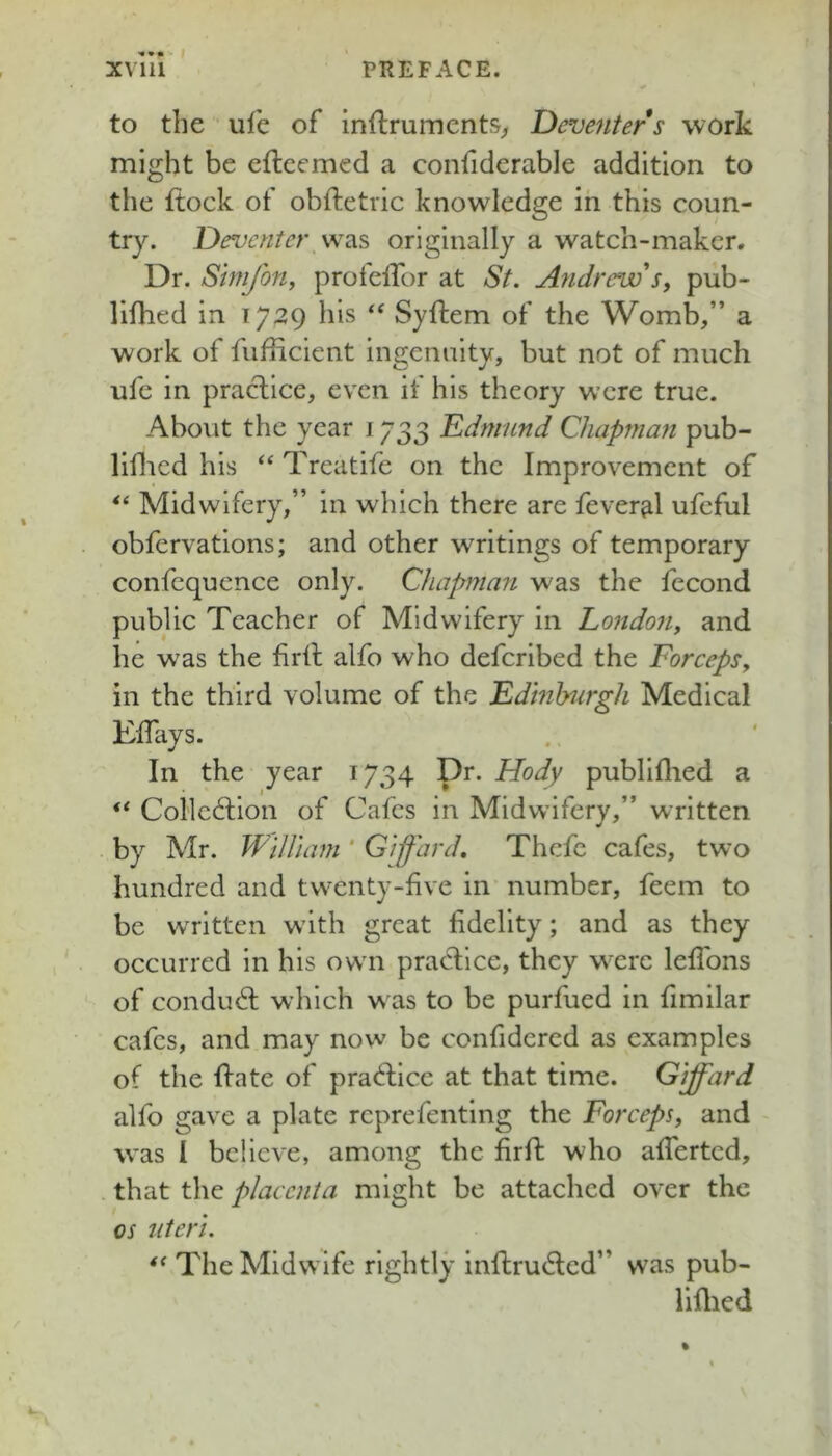 '*•» ' t to the ule of inftruments^ Deventer s work might be efteemed a confiderable addition to the ftock of obftetric knowledge in this coun- try. Deventer was originally a watch-maker. Dr. Simjbny profelfor at St. Andrew'pub- lifhed in 1729 his ‘‘ Syftem of the Womb,” a work of fiifficicnt ingenuity, but not of much ufe in practice, even if his theory were true. About the year j 733 Ddnmnd Chapman pub- liflicd his ‘‘ Treatife on the Improvement of Midwifery,” in which there are feveral ufeful obfervations; and other writings of temporary confequence only. Chapman was the fecond public Teacher of Midwifery in London, and he was the firil alfo who defcribed the Forceps, in the third volume of the Fdinhurgh Medical Elfays. In the year 1734 Dr. Hody publiflied a Collection of Cafes in Midwifery,” written . by Mr. William ' Giffard, Thefe cafes, two hundred and twenty-five in number, feem to be written with great fidelity; and as they occurred in his own practice, they were leflbns of conduct which was to be purfued in fimilar cafes, and may now be confidered as examples of the Itate of praCtice at that time. Giffard alfo gave a plate reprefenting the Forceps, and was I believe, among the firlt who afierted, that the placenta might be attached over the os uteri. The Midwife rightly inItruCted” was pub- lillied %