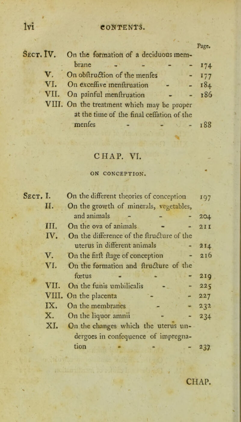 Page. Sect. IV. On the formation of a deciduous mem- brane , - - - 174 V. On obfl.ru£lion of the menfes - 177 VI. On exceffive menftruation - - 184 VIL On painful menftruation - - 186 VIII. On the treatment which may be proper at the time of the final ceflation of the menfes - - - 188 CHAP. VI. ON CONCEPTION. Sect. I. On the different theories of conception 197 II. On the growth of minerals, vegetables, and animals - - - 204 III. On the ova of animals - - 211 IV. , On the difference of the ftru£lure of tlie uterus in different animals - 214 V. On the firft ftage of conception - 216 VI. On the formation and ftru£lure of the foetus - - - 219 VII. On the funis umbilicalis - - 225 VIII. On the placenta - - 227 IX. On the membranes - - 232 X. On the liquor amnii - - 234 XI. On the changes which the uterus un- dergoes in confequence of impregna- - tion - - - 237 CHAP.