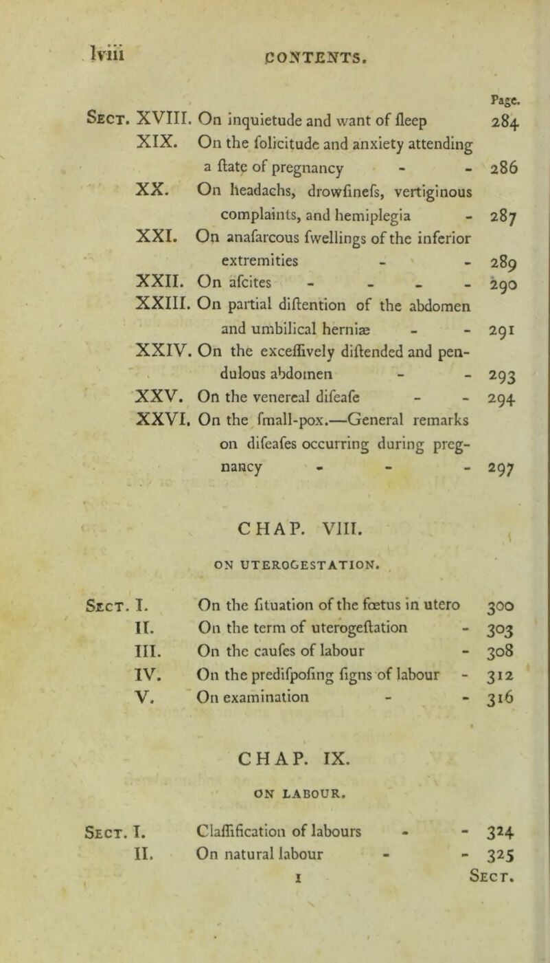 Sect. XVIII. On inquietude and want of fleep XIX. On the folicitudc and anxiety attending a ftatc of pregnancy XX. On headachs, drowfinefs, vertiginous complaints, and hemiplegia XXI. On anafarcous fwellings of the inferior extremities XXII. On afeites - _ _ _ XXIII. On partial diftention of the abdomen and umbilical herniae XXIV. On the exceflively diftended and pen- dulous abdomen XXV. On the venereal difeafe XXVI. On the fmall-pox.—General remarks on difeafes occurring during preg- nancy Page. 284 286 287 289 290 291 293 294 297 CHAP. VIII. ON UTEROGESTATION. I. On the fituation of the foetus in utero 300 II. On the term of uterogeftation 303 III. On the caufes of labour 308 IV. On the predifpoftng figns of labour 312 V. On examination f 316 CHAP. IX. ON LABOUR. Sect. I. Claflification of labours II, On natural labour - 324 - 325 Sect. 1