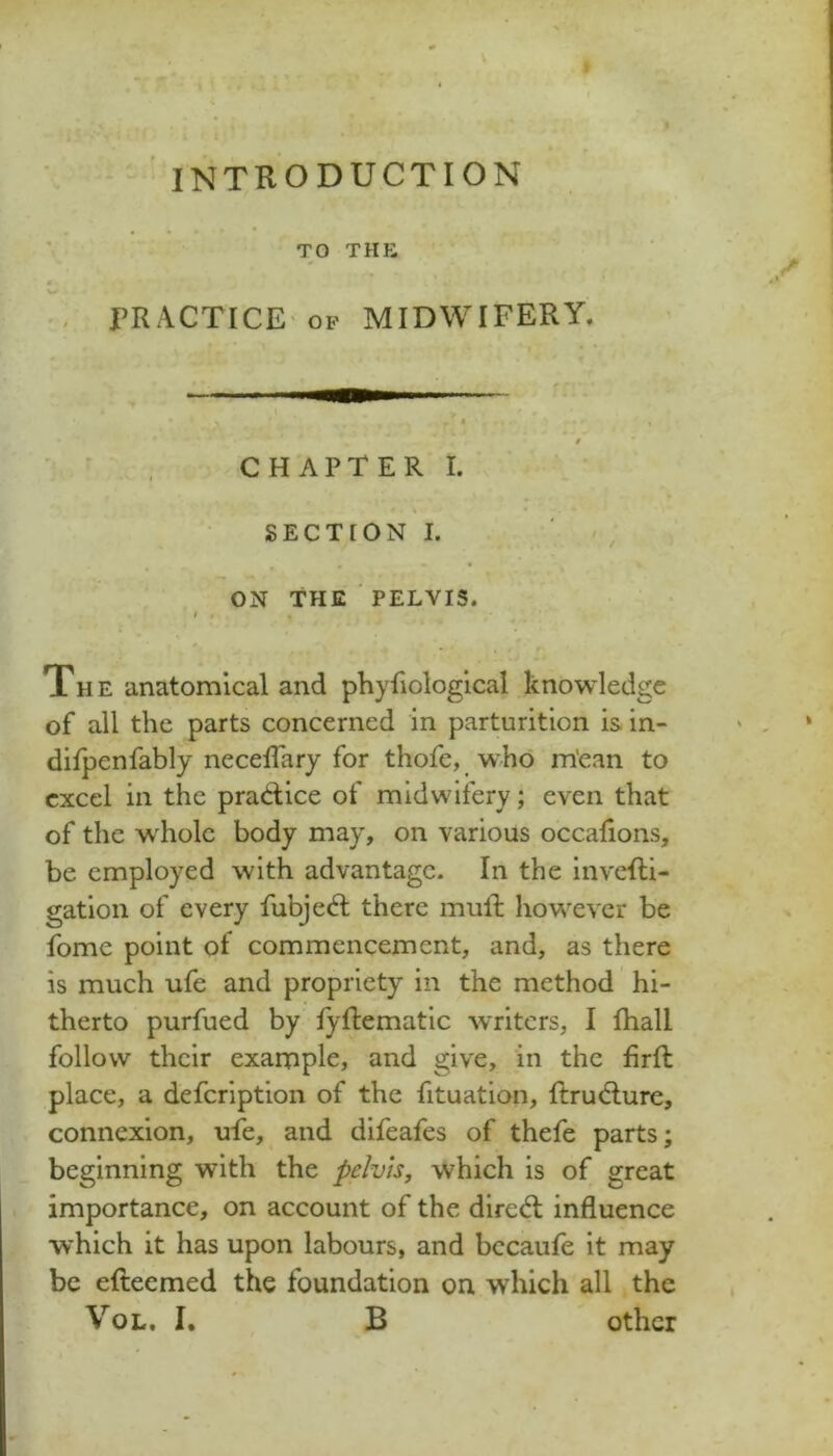 TO THE PRACTICE OP MIDWIFERY. CHAPTER I. SECTION I. ON THE PELVIS. I The anatomical and phyfiologlcal knowledge of all the parts concerned in parturition is in- dilpenfably necelTary for thofe, who m'ean to excel in the pradlice of midwifery; even that of the whole body may, on various occaflons, be employed with advantage. In the invcRi- gation of every fubjed; there mull however be fome point of commencement, and, as there is much ufe and propriety in the method hi- therto purfued by fyftematic writers, I lhall follow their example, and give, in the firft place, a defeription of the fituation, ftrudlure, connexion, ufe, and difeafes of thefe parts; beginning with the pelvis, which is of great importance, on account of the diredl influence which it has upon labours, and bccaule it may be efteemed the foundation on which all the