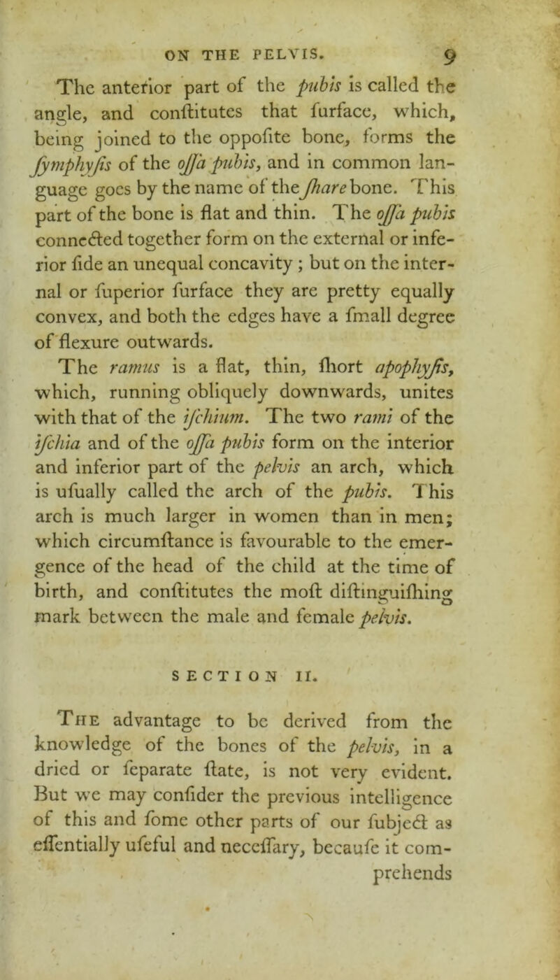 ' The anterior part of the puhls is called the angle, and conftitutes that furfaee, which, being joined to the oppofite bone, forms the JymphyJis of the ojja'pihis, and in common lan- guage goes by the name of thebone. This, part of the bone is flat and thin. The ojja puhh connected together form on the external or infe- rior fide an unequal concavity ; but on the inter- nal or fuperior furfaee they are pretty equally convex, and both the edges have a fmall degree of'flexure outwards. The ramus is a flat, thin, fliort apopliyjis, which, running obliquely downwards, unites with that of the ijchhm. The two rami of the ifclita and of the oJJa pubis form on the interior and inferior part of the pelvis an arch, which is ufually called the arch of the pubis. This arch is much larger in women than in men; which circumftance is favourable to the emer- gence of the head of the child at the time of birth, and conftitutes the moft diftinguifhing mark between the male and female pelvis. SECTION II. The advantage to be derived from the knowledge of the bones of the pelvis, in a dried or feparate flate, is not very evident. But we may confider the previous intelligence of this and fome other parts of our fubjed as effentially ufeful and neceflary, becaufc it com- . prehends