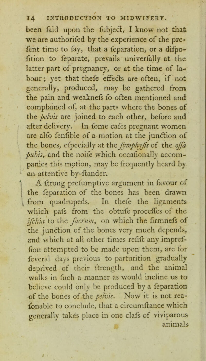 been faid upon the fubjec^l, I know not that we are authorifed by the experience of the pre- fent time to iky, that a reparation, or a difpo- fition to feparate, prevails univerfally at the latter part of pregnancy, or at the time of la- boiur; yet that thefe effed:s are often, if'not generally, produced, may be gathered from the pain and weaknefs fo often mentioned and ' complained of, at the parts where the bones of the pelvis are joined to each other, before and after delivery. In fbme cafes pregnant women are alfo fenfible of a motion at the junblion of the bones, efpecially at the fymphyjis of the ojja puhls, and the noife which occafionally accom- panies this motion, may be frequently heard by an attentive bv-ftandcr. ' A ftrong prefumptive argument in favour of the reparation of the bones has been drawn \ from quadrupeds. In thefe the ligaments which pafs from the obtufe procefTes of the IJchia to the facrum, on which the firmnefs of the junblion of the bones very much depends, and which at all other times refill any impref- fion attempted to be made upon them, are for fcvcral days previous to parturition gradually deprived of their flrength, and the animal walks in fuch a manner as would incline us to believe could only be produced by a reparation of the bones of the pelvis. Now it is not rea- fonable to conclude, that a circamflance w^hich generally takes place in one clafs of viviparous , animals