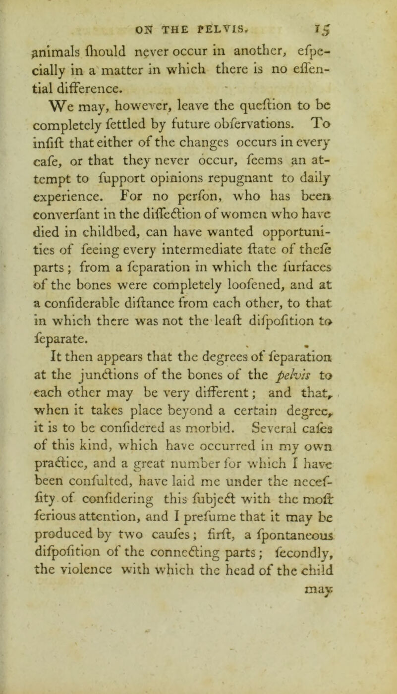 animals fliould never occur in another, efpe- clally in a matter in which there is no efl'en- tial difference. We may, however, leave the queflion to be completely fettled by future obfervations. To infill that either of the changes occurs in every cafe, or that they never occur, feems an at- tempt to fupport opinions repugnant to daily experience. For no perfon, who has been converfant in the diffedlion of women who have died in childbed, can have wanted opportuni- ties of feeing every intermediate flatc of thefe parts; from a feparation in which the furfaces of the bones were completely loofened, and at a confiderable diftance from each other, to that in which there w^as not thedeafl difpofition to feparate. It then appears that the degrees of feparation at the jun<ftions of the bones of the pelvis to each other may be very different; and that^ . when it takes place beyond a certain degree,, it is to be confidered as morbid. Several calcs of this kind, which have occurred in my own practice, and a great number for which I have been confultcd, have laid me under the necef- fity of confidering this fubjedl wdth the mofl: ferious attention, and I prefume that it may be produced by two caufes; firft, a fpontaneous difpofition of the conneding parts; fecondly, the violence with w'hich the head of the child may