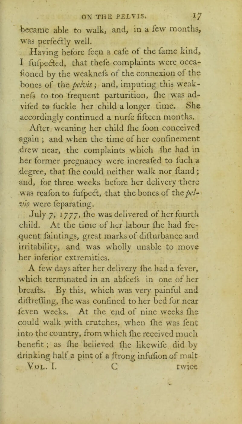 / ON THE PELVIS. became able to walk, and, in a few months, was perfedlly well. Having before feen a cafe of the fame kind, I fufpcded, that thefe-complaints were occa- fioned by the wcaknefs of the connexion of the bones of the pelvis; and, imputing this wxak- nefs to too frequent parturition, flie w^as ad- vifed to fuckle her child a longer time. She accordingly continued a nurfe fifteen months. After weaning her child flie foon conceived again ; and when the time of her confinement .drew near, the complaints w^hich flie had in her former pregnancy were increafed to fuch a degree, that flie could neither walk nor fland; and, for three weeks before her delivery there was reafonto fufpeeft, that the bones of x\\^peU^ vis were fcparatlng. July 7, 1777, Ihe was delivered of her fourth child. At the time of her labour flie had fre- quent faintings, great marks of dilfurbance and irritability, and was wholly unable to move her inferior extremities. A few days after her delivery fhe had a fever, which terminated in an abfeefs in one of her brcalls. By this, which w'as very painful and diftreffing, fhe was confined to her bed for near feven weeks. At the end of nine weeks flie could w'alk with crutches, wdien flie was fent into the country, from which llie received much benefit; as fhe believed flie likewife did by drinking half a pint of a ftrong infufion of malt . VoL. I. C twice