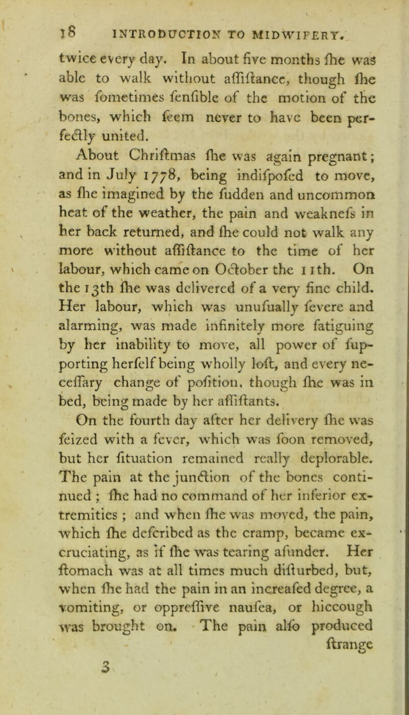 twice every day. In about five months fhc was able to walk without affillancc, though fhe w'as fometimes fenfible of the motion of the bones, which feem never to have been per- fedlly united. About Chriftmas fhe was again pregnant; and in July 1778, being indifpofed to move, as file imagined by the fudden and uncommon heat of the weather, the pain and weaknefs in her back returned, and fhe could not walk any more without aflTiftance to the time of her labour, which canaeon O^ober the i ith. On the 13th fhe was delivered of a very fine child. Her labour, which was unufually fevere and alarming, was made infinitely more fatiguing by her inability to move, all power of fup- porting herfelf being w'holly lofl, and every ne- celTary change of pofitloii, though fhe was in bed, being made by her affiftants. On the fourth day after her delivery flie was fclzed with a fever, w^hich was foon removed, but her fituation remained really deplorable. The pain at the jun<fllon of the bones conti- nued ; fhe had no command of her inferior ex- tremities ; and when fhe was moved, the pain, w^hich fhe deferibed as the cramp, became ex- cruciating, as if fhe was tearing afunder. Her ftomach was at all times much difiurbed, but, when fhe had the pain in an increafed degree, a vomiting, or opprcfiive naufea, or hiccough was brought on. • The pain alfb produced ftrange