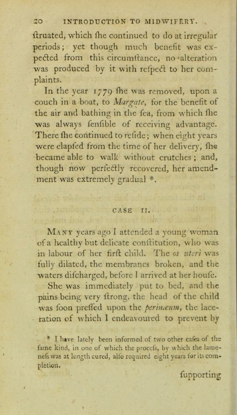 liruated, which flie continued to do at irregular periods; yet though much benefit was ex- pelled from this circumltancc, no ^alteration was produced by it with relpeft to her coin- In the year 1779 fhe was removed, upon a couch in a boat, to Margate, for the benefit of the air and bathing in the fea, from w hich llie was always fenfible of receiving advantage. There flie continued to rcfidc; when eight years were elapled from the time of her delivery, fiie became able to w^alk without crutches; and, though now perfedlly recovered, her amend- ment was extremely gradual CASE II. AIany years ago I attended a young w^oman of a healthy but delicate conftitution, w'lio w'as in labour of her firfl child. The os 'Uteri was fully dilated, the membranes broken, and the waters difeharged, before I arrived at her houfe. She was immediately put to bed, and the pains being very llrong, the head of the child w^as loon prefied upon the perhutum, the lace- ration of which I endeavoured to prevent by * I have lately been informed of two other cafes of the fame kind, in one of which the procefs, by which the lame- nefswas at length cured, alfo required eight years for its com- pletion. fupportlng
