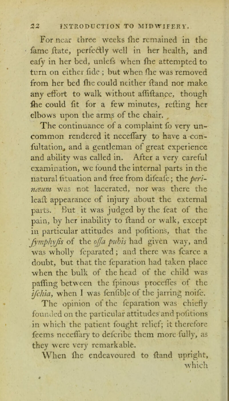 For near three weeks fhe remained in the • fame Hate, pcrfedly well in her health, and eafy in her bed, unlefs when flie attempted to turn on either fide ; but when die was removed from her bed die could neither dand nor make any effort to walk without affiftance, though file could fit for a few minutes, reding her elbo ws upon the arm^ of the chair. ^ The continuance of a complaint fo very un- common rendered it necedary to have a-con- fultation^ and a gentleman of great experience and ability was called in. After a very careful examination, we tound the internal parts in the natural lituation and free from difeafe; thc/>e/7- n<zum was not lacerated, nor was there the lead appearance of injury about the external parts. ' But it was judged by the feat of the. pain, by her inability to dand or walk, except in particular attitudes and pofitlons, that the 'fyfnphyjis of the ojfa piihis had given way, and was wholly feparated; and there was fcarce a doubt, but that the feparatlon had taken place when the bulk of the head of the child was paffing between the fplnous proccdcs of the ijeluay when I was fenfible of the jarring nolfc. The opinion of the feparatlon was chiefly founded on the particular attitudes'and politions in which the patient fought relief; it therefore feems neceflary to defcrlbe them more fully, as they were very remarkable. When flie endeavoured to dand upright, w'hich