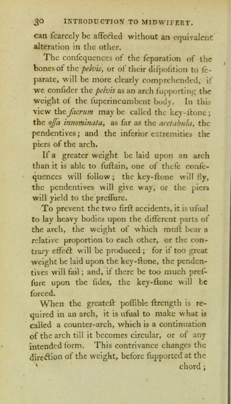 can fcarcely be afFeded without an equivalent alteration in the other. , The confcquences of the reparation of the bones of the pelvis, or of their difpofition to fe- parate, will be more clearly comprehended, if we confider the pelvis as an arch lupporting the wxight of the fuperincumbent body. In this view the facrum may be called the key-lfone ; the ojja innominata, as far as the aceiabula, the pendentives; and the inferior extremities the piers of the arch* If a greater weight be laid upon an arch than it is able to fuftain, one of thefe confe- quences will follow; the key-ftone will fly, the pendentives will give way, or the piers will yield to the'prciTure. To prevent the two firft accidents, it is ufual to lay heavy bodies upon the different parts of the arch, the weight of which mull bear a relative proportion to each other, or the con- trary effed will be produced; for if too great weight be laid upon the key-ftone, the penden- tives will fail; and, if there be too much pref- fure upon the fides, the key-flone will be forced. When the greateft pofliblc ftrength is re- quired in an arch, it is ufual to make w'hat is called a counter-arch, which is a continuation of the arch till it becomes circular, or of any intended form. This contrivance changes the dircdlon of the weight, before fupported at the ' chord;