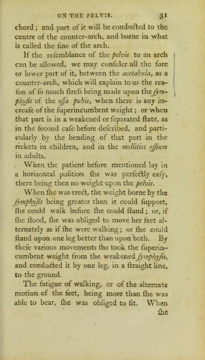 chord; and part of it will be condndled to the centre of the counter-arch, and borne in what is called the fine of the arch. If the refemblance of the pelvis to an arch can be allowed, we may confidcr all the fore or lower part of it, between the acetabular as a counter-arch, which will explain to us the rea- fon of fo much ftrefs being made upon thefym- phyjis of the oj[a puhiSf when there is any in- creafe of the fuperincumbent weight; or when that part is in a weakened or feparated ftate, as in the fccond cafe before deferibed, and parti- cularly by the bending of that part in the rickets in children, and in the ‘moUhies ojjiim in adults. » When the patient before mentioned lay in a horizontal pofition Ihe w'as perfed:ly eafy, there being then no weight upon the pelvis. When flic was erech:, the weight borne by the fymphyfts being greater than it could fupport, flie could walk before flie could fl:and ; or, if flic Ifood, flie was obliged to move her feet al- ternately as if fhe were walking; or fhe could ftand upon one leg better than upon’both. By thefe various movements Ihe took the fuperin- cumbent weight from the weakened fy^nphyfar and condu<5led it by one leg, in a flraight line, to the ground. The fatigue of walking, or of the alternate motion of the feet, being more than flie w^as able to bear, (he w*as obliged to fit. When flii: