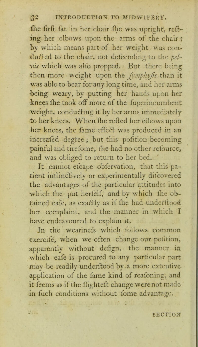 s>- fhc flrft fat in her chair flic was upright, refl- ing her elbows upon the arms of the chair ; by which means part of her weight was con- ducted to the chair, not defccnding to the pel- Sis wdiich was alfo propped. But there being then more weight upon the fymphvfis than it was able to bear for any long time, and her arms being weary, by putting her hands upon her knees flie took off more of the fuperincumbent weight, conducting it by her arms immediately to her knees. When fhe refled her elbows upon her knees, the fame effeCt was produced in an increafed dcgtee but this pofitlon becoming painful and tirefome, flic had no other rcfburcc, and was obliged to return to her bed. It cannot cfcape obfcrvation, that this pa- tient inllinCtively or experimentally difcovercd the advantages of the particular attitudes into w^hich fhe put herfclf, and by w hich fhe ob- tained eafe, as exaClly as it file had underftood her complaint, and the manner in wdiich I have endeavoured to explain it. In the wearinefs which follow\s common * exercife, when we often change our pofition, apparently without defign, the manner in , which eafe is procured to any particular part may be readily undcrflood by a more extenlive application of the fame kind of reafoning, and it feems as if the llightefl change wxrenot made in fuch conditions without fomc advantage. SECTION