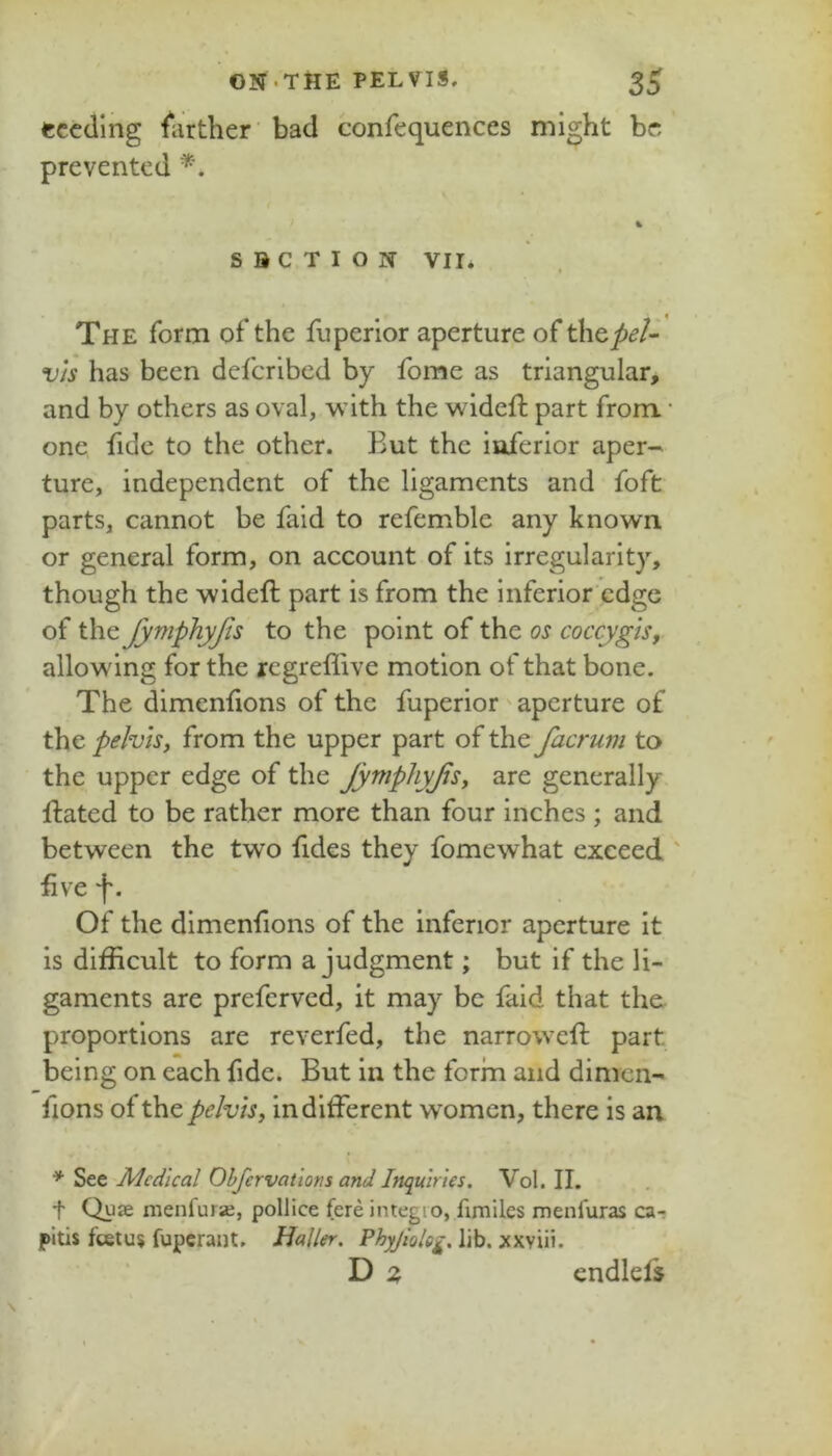 ON.THE PELVIS. 3^ seeding fiirther bad confequences might be prevented SUCTION vir* The form of* the fiiperlor aperture of ^\&peU v/s has been deferibed by fome as triangular, and by others as oval, with the wideft part from • one fide to the other. But the inferior aper- ture, independent of the ligaments and foft parts, cannot be fald to refemble any known or general form, on account of its irregularity, though the wideft part is from the inferior edge of the JymphyJis to the point of the os coccygis, allowing for the regreffive motion of that bone. The dimenfions of the fuperior aperture of the pelvis, from the upper part of the facrum to the upper edge of the JytfiphyJls, are generally fliated to be rather more than four inches ; and between the two fides they fomewhat exceed ' five f. Of the dimenfions of the inferior aperture it is difficult to form a judgment; but if the li- gaments are preferved, it may be faid that the proportions are reverfed, the narrowefi; part being on each fide. But in the form and dimen- fions of the pelvis, indifferent w^omcn, there is an * See Medical Ohfcrvatlotis and Inquiries. Vol. II. t Quse menfura, pollice fere integro, fxmiles menfuras ca- pitis feetus fuperant. Haller. Phyjiolcg. lib, xxviii. D z cndlels