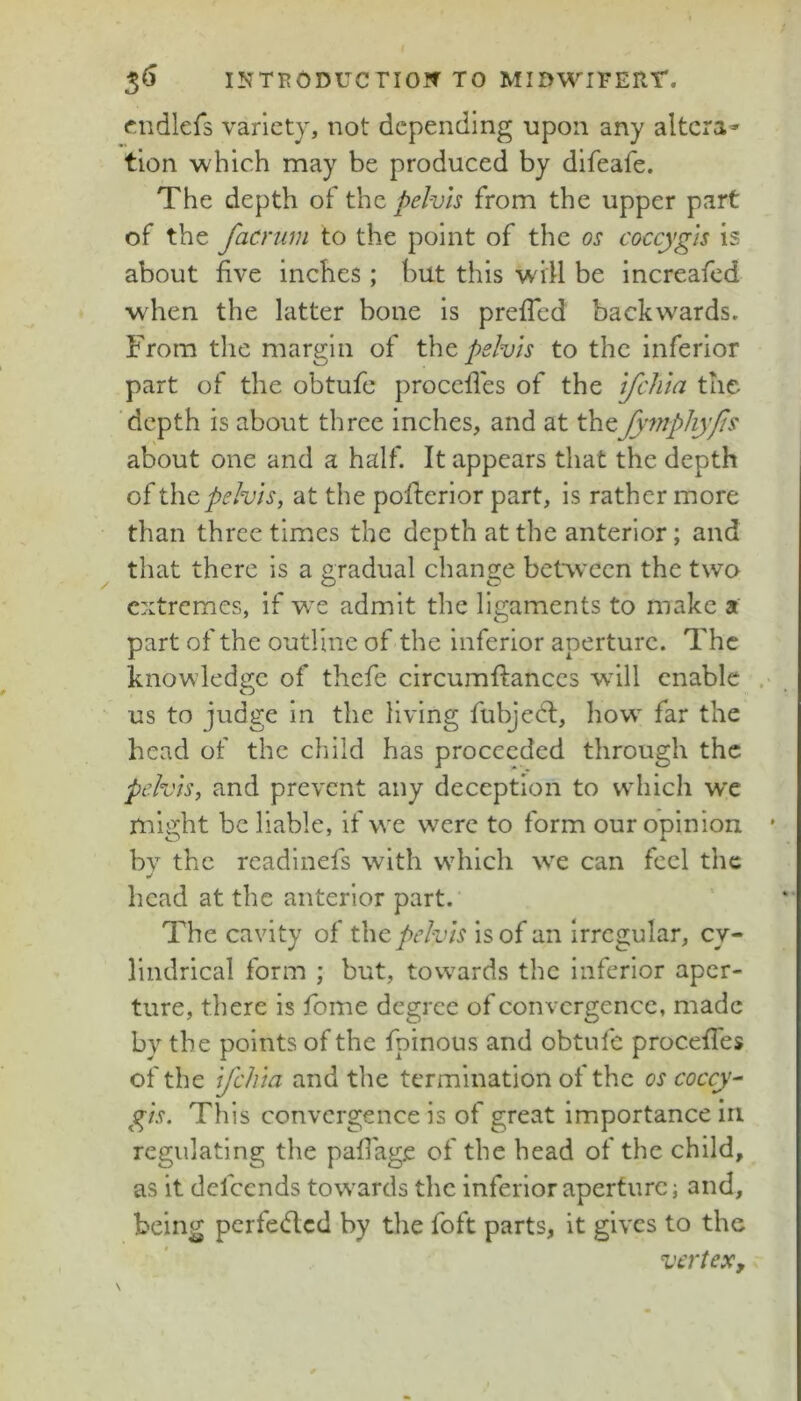 cndlefs variety, not depending upon any altera* tion which may be produced by difeafe. The depth of the pelvh from the upper part of the facrum to the point of the os coccygis is about five inches; but this will be increafed wdien the latter bone is prefTed backwards. From the margin of pslvls to the inferior part of the obtufc procefies of the ifehta the depth is about three inches, and at thefymphyfis about one and a half. It appears that the depth pelvis, at the pofterior part, is rather more than three times the depth at the anterior; and that there is a gradual change between the two extremes, if we admit the ligaments to make a part of the outline of the inferior aperture. The knowledge of thefe circumfiances wdll enable . us to judge in the living fubjedl, how far the head of the child has proceeded through the pelvis, and prevent any deception to which we might be liable, if we were to form our opinion bv the rcadinefs with which w^e can feel the «/ head at the anterior part. The cavity of the pelvis is of an irregular, cy- lindrical form ; but, towards the inferior aper- ture, there is fome degree of convergence, made by the points of the fpinous and obtufc procefies of the Ifchla and the termination of the os coccyx gls. This convergence is of great importance in regulating the pafiage of the head of the child, as it defeends towards the inferior aperture j and, being perfeded by the foft parts, it gives to the vertex.