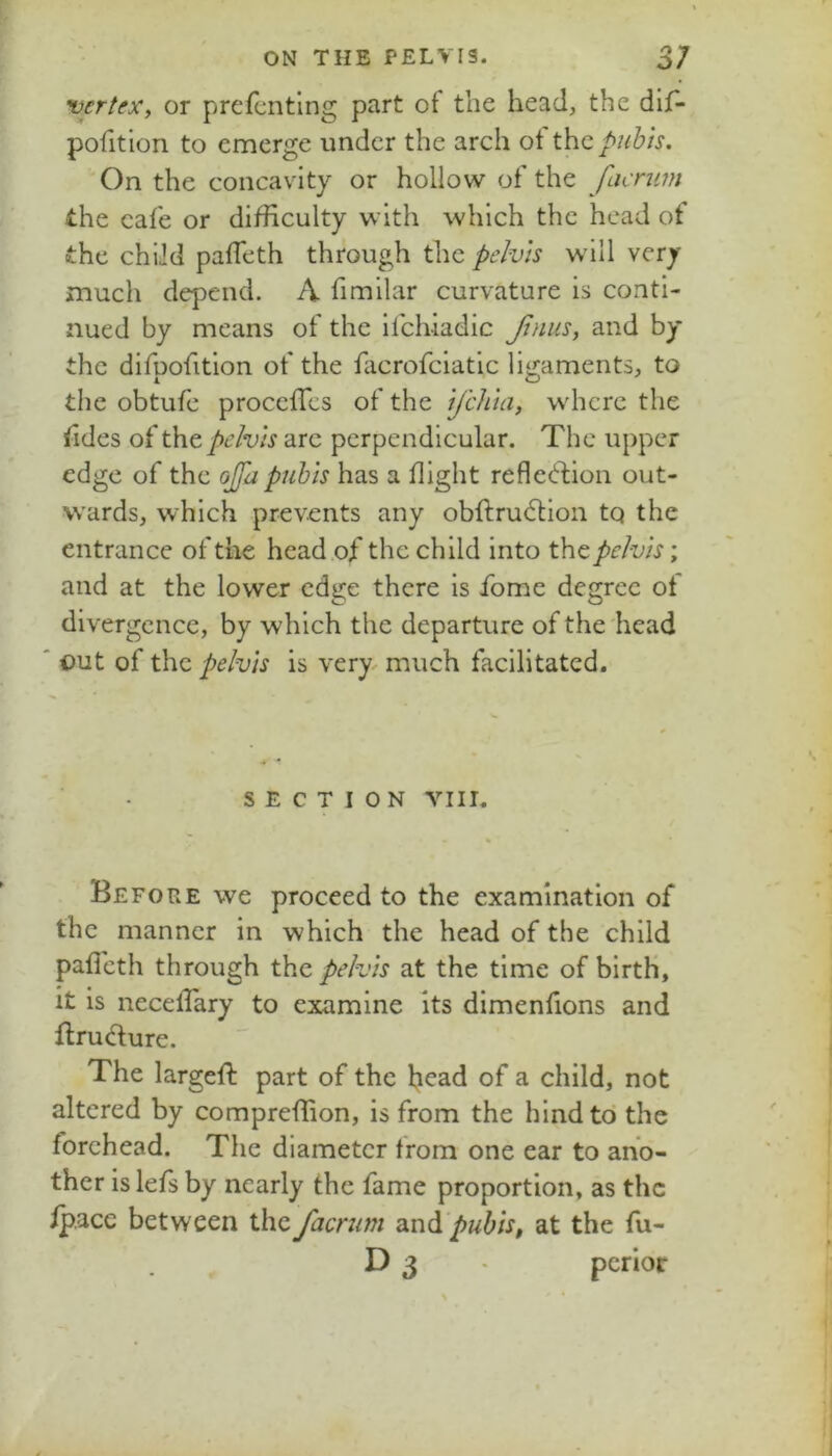 vertex, or prefcnting part of the head, the dif- pohtion to emerge under the arch ot the pubis. On the concavity or hollow of the facnim the cal'e or difficulty with which the head ot the child pafTeth through the pelvis wall very much depend. A fimilar curvature is conti- nued by means of the iichiadic Jlnus, and by the difpofition of the fiicrofciatic ligaments, to the obtufc procefies of the ifehia, wdicrc the tides of pelvis arc perpendicular. The upper edge of the ojfa pubis has a flight refletlion out- wards, which prevents any obfi:ru6tion tq the entrance of the head of the child into the pelvis; and at the lower edge there is fome degree of divergence, by which the departure of the head out of the pelvis is very, much facilitated. SECTION VIII. Before we proceed to the examination of the manner in which the head of the child paficth through the pelvis at the time of birth. It is necellary to examine its dimenfions and flrudure. The largefi: part of the head of a child, not altered by compreffion, is from the hind to the forehead. The diameter from one ear to ano- ther is lefs by nearly the fame proportion, as the /pace between thefacriim pubis, at the fu- D 3 pcrlot