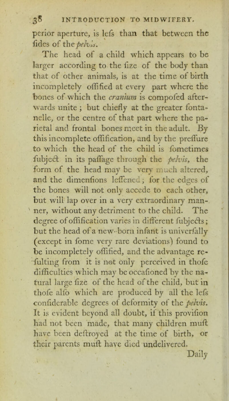 pcrior aperture, is lefs than that between the fides of thtpehli. The head of a child which appears to be larger according to the fize of the body than that of other animals, is at the time of birth incompletely offified at every part where the bones of which the cranium is compofed after- wards unite ; but chiefly at the greater fonta- nclle, or the centre of that part where the pa- rietal and frontal bones meet in the adult. By this incomplete offification, and by the prefTure to which the head of the child is fometimes fubjedl in its pafTage through the pelvis, the form of the head may be very much altered, and the dimenfions IcfTencd; for the edges of the bones will not only accede to each other, but will lap over in a very extraordinary man- ner, without any detriment to the child. The degree of offification varies in different fulyedls; but the head of a new-born infant is univcrfally (except in fomc very rare deviations) found to be incompletely offified, and the advantage re- fulting from it is not only perceived in thofe difficulties which may be occafioned by the na- tural large fize of the head of the child, but in thofe alfo which are produced by all the lefs confiderable degrees of deformity of the pelvis. It is evident beyond all doubt, if this provifion had not been made, that many children muff have been defiroyed at the time of birth, or their parents muff have died undelivered. Dally