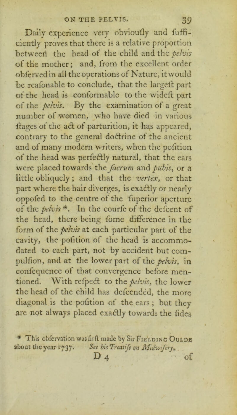 Daily experience very obvioufly and fuffi- ciently proves that there is a relative proportion betweeri the head of the child and the pelvis of the mother; and, from the excellent order obfervedin all the operations of Nature, it would be reafonable to conclude, that the largelf part of the head is conformable to the wldeft part of the pelvis. By the examination of a great number of women, who have died in various ifages of the a6l of parturition, it ha,s appeared, contrary to the general doctrine of the ancient and of many modern writers, when the pofition of the head was perfectly natural, that the ears w ere placed towards' the facnim and puhis^ or a little obliquely; and that the vertex, or that part where the hair diverges, is exadlly or nearly oppofed to the centre of the fuperior aperture of the pelvis *. In the courfe of the defeent of ■ the head, there being fome difference in the form of the pelvis at each particular part of the cavity, the pofition of the head is accommo- dated to each part, not by accident but com- pulfion, and at the lower part of t)\Q, pelvis, in confequcnce of that convergence before men- tioned. With refpe^l to the pelvis, the lower the head of the child has defeended, the more diagonal is the pofition of the ears ; but they are not always placed exadly towards the fides * This obfervation wasfirft made by Sir Fiet.ding Oulde about the year 1737^ See hh Treatifg on Midwifery,. D 4 of