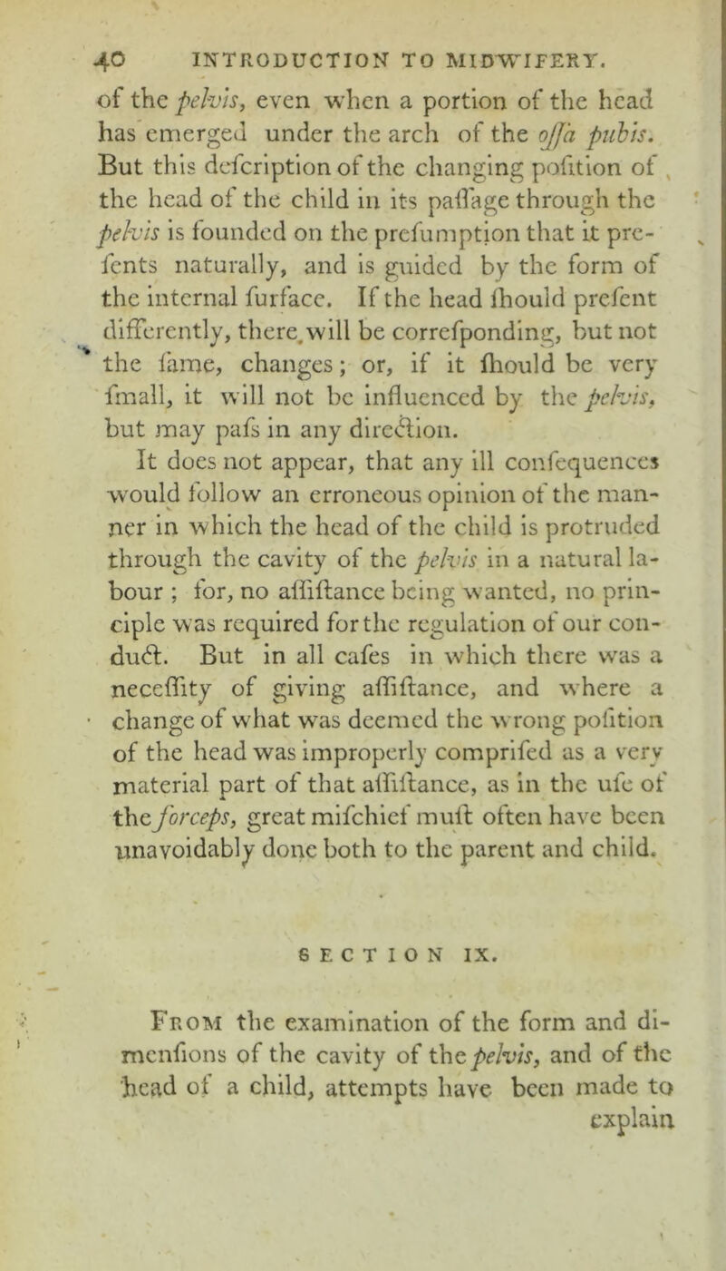 of the pelvis, even when a portion of the head has emerged under the arch of the ojja piibis. But this dcfcrlptlon of the changing pofitlon of , the head of the child lu Its palfage through the pehis Is founded on the prefumption that it pre- fents naturally, and Is guided by the form of the Internal furfacc. If the head Ihould prefent differently, there,wlll be correfpondlng, but not the fame, changes; or. If It fliould be very 'fmall. It will not be Influenced by the pelvis, but may pafs In any dlrc<fl;lon. It does not appear, that any 111 confequences would follow an erroneous opinion of the man- ner In which the head of the child Is protruded through the cavity of the pelvis In a natural la- bour ; for, no affiftance being wanted, no prin- ciple was required for the regulation of our con- duct:. But in all cafes in which there was a neceflity of giving afllfiance, and where a change of what was deemed the w rong pofitlon of the head was improperly comprifed as a very material part of that affillance, as in the ufe of the forceps, great mifehief mulb often have been unavoidably done both to the parent and child. SECTION IX. From the examination of the form and dl- mcnfions of the cavity of pelvis, and of the head of a child, attempts have been made to explain