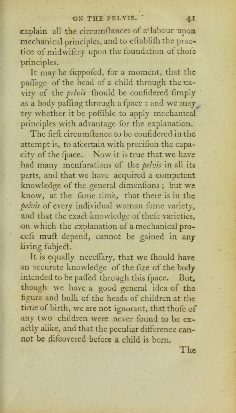 explain all the clrcumftances of a'labour upon mechanical principles, and to cftablilh the prac- tice of midwifery upon the foundation of thofc principles. It may be fuppofed, for a moment, that the padage of the head of a child through the ca- vity of the pelvis fliould be confidered limply as a body pading through afpace : and wc may^ try whether it be podible to apply mechanical principles with advantage for the explanation. The drib circumdance to be confidered in the attempt is, to afeertain with precifion the capa- city of the fpace. Now it is true that we have had many menfurations of the pelvis in all its parts, and that we have acquired a competent knowledge of the general dimenfions ; but wc know, at the fame time, that there is in the pelvis of every Individual woman fome variety, and that the exad; knowledge of thefe varieties, on which the explanation of a mechanical pro- cefs mud depend, cannot be gained in any- living fubjecd. . It is equally necedary, that we diould have an accurate knowledge of the fize of the body intended to be pad'ed through this fpace. But, though we have a good general idea of the figure and bulk of the heads of children at the time of birth, we are not ignorant, that thole of any two children were never found to be ex- a<^:I:ly alike, and that the peculi^ir ditference can- not be difeovered before a child is born.