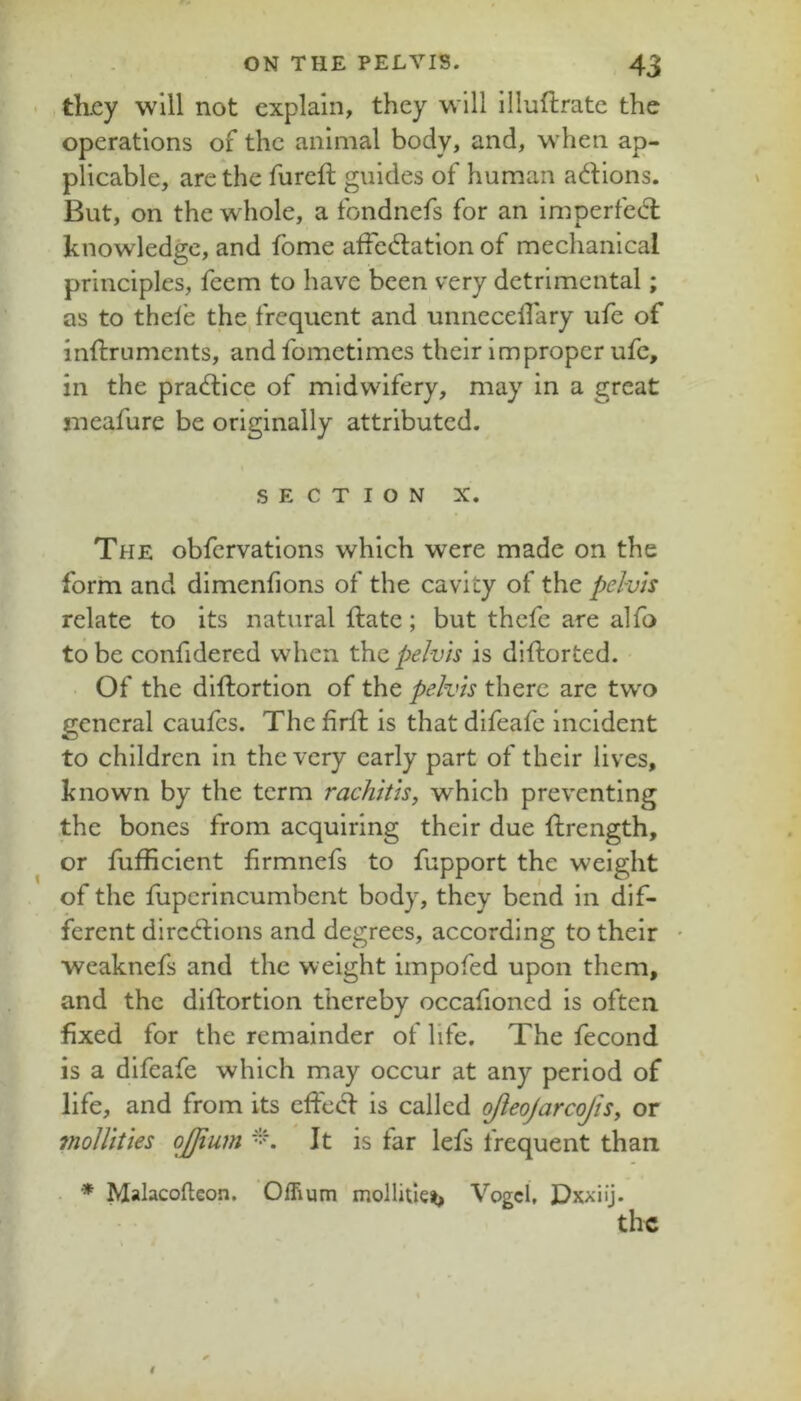 , tkcy will not explain, they will llluftrate the operations of the animal body, and, when ap- plicable, are the fureft guides of human adions. But, on the whole, a fondnefs for an imperfed knowledge, and fome affedation of mechanical principles, feem to have been very detrimental; as to thele the, frequent and unnecelTary ufe of inftruments, and fometimes their improper ufe, in the pradice of midwifery, may in a great rneafure be originally attributed. SECTION X. The obfervations which were made on the form and dimenfions of the cavity of the pelvis relate to its natural date; but thefc are alfo to be confidered when t\io, pelvis is diftorted. ■ Of the dlftortion of the pelvis there are two general caulcs. The fird is that difeafe incident to children in the very early part of their lives, known by the term rachitis, which preventing the bones from acquiring their due drength, or fufficient firmnefs to fupport the weight of the fuperincumbent body, they bend in dif- ferent diredions and degrees, according to their weaknefs and the weight impofed upon them, and the didortion thereby occafioncd is often fixed for the remainder of life. The fecond is a difeafe which may occur at any period of life, and from its ed'ed is called ojieojarcofis, or molUties ojjium It is far lefs frequent than . * Malacoftcon. Offium mollitlei) Vogel, Dxxiij.