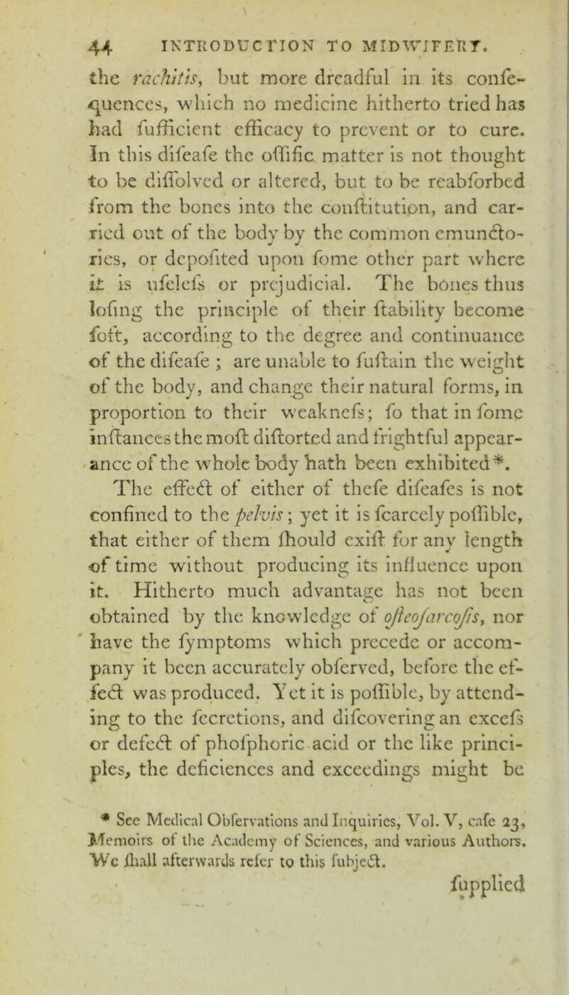 the rachitis, but more dreadful in its confe- -qucnccs, which no medicine hitherto tried has had fufficient efficacy to prevent or to cure. In this difeafe the offific matter is not thought to be diffiolvcd or altered, but to be reabforbed from the bones into the conftitutipn, and car- ried out of the body by the common cmundlo- rics, or dcpofited upon feme other part where it is ufclefs or prejudicial. The bones thus lofing the principle of their ftability become foft, according to the degree and continuance of the difeafe ; are unable to fuftain the w eight of the body, and change their natural forms, in proportion to their w'eaknefs; fo that in fomc inftancesthe mod; dldorted and frightful appear- 'ince of the wffiolc body hath been exhibited^. The effec^f of either of thefe difeafes is not confined to the pelvis; yet it is fcarcely poffiblc, that either of them Ihould exifi: fur any length of time without producing its influence upon it. Hitherto much advantage has not been obtained by the knowledge of ojleofarcojis, nor ' have the l^^mptoms which precede or accom- pany it been accurately obferved, before the ef- fed: was produced. Yet it is poffible, by attend- ing to the fecretions, and dlfcovering an excels or defed of phofphoric acid or the like princi- ples, the dcficiences and exceedings might be ^ See Medical Obfervations and Inquiries, Vol. V, cafe 23, Memoirs of the Academy of Sciences, and various Authors. We fiiall afterwards refer to this fubje(5t. ' fupplleci