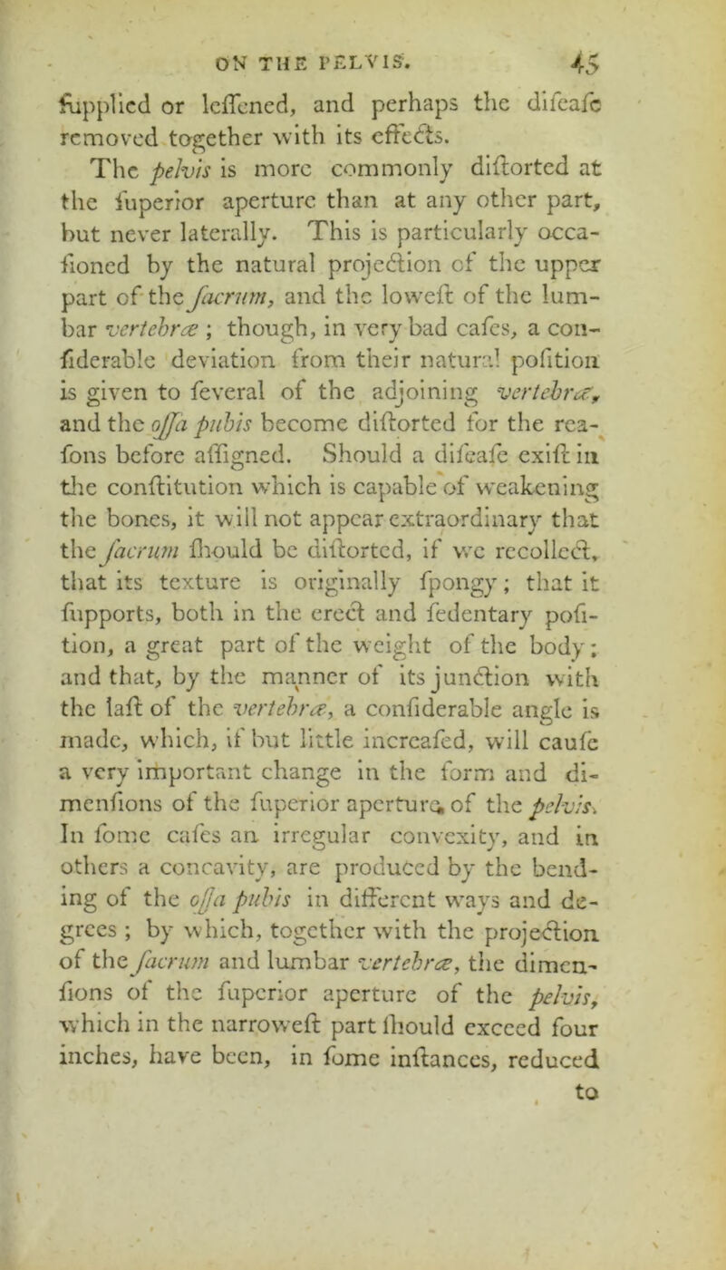 r ON THE PELVIS. ' 45 fippllcd or Icffcncd, and perhaps the difcafc removed.together \vlth its eftedts. The pelvis is more commonly diflorted at the iuperior aperture than at any other part, hut never laterally. This is particularly occa- iioned by the natural projection of the upper part of'the fiurum, and the lowefl of the lum- bar vertebrae ; though, in very bad cafes, a con- fiderable deviation from their natural pofitioii is given to feveral of the adjoining vertehro', and the.^z piihis become diftorted for the rea-^ fons before affigned. Should a difcafc exift in tlie conftitution w'hich is capable of weakening the bones, it will not appear extraordinary that the faemm fliould be diftorted, if wx rccollcCt, that its texture is originally fpongy; that it fupports, both in the erect and fedentary pofi- tion, a great part of the weight of the body; and that, by the manner of its junClion with the lafl: of the %m'tehra-, a confiderable angle is made, which, if but little increafed, will caufe a very important change in the form and di- menfions of the fuperior apcrturoi of the pelvis^ In fome cafes an irregular convexity, and in others a concavity, are produced by the bend- ing of the Gjja pubis in different w'ays and de- grees ; by which, together with the projection, of the facrum and lumbar vertehree, the dimen- fions of the fuperior aperture of the pelvis^ which in the narrowed: part Ihould exceed four inches, have been, in fome inffances, reduced I 4