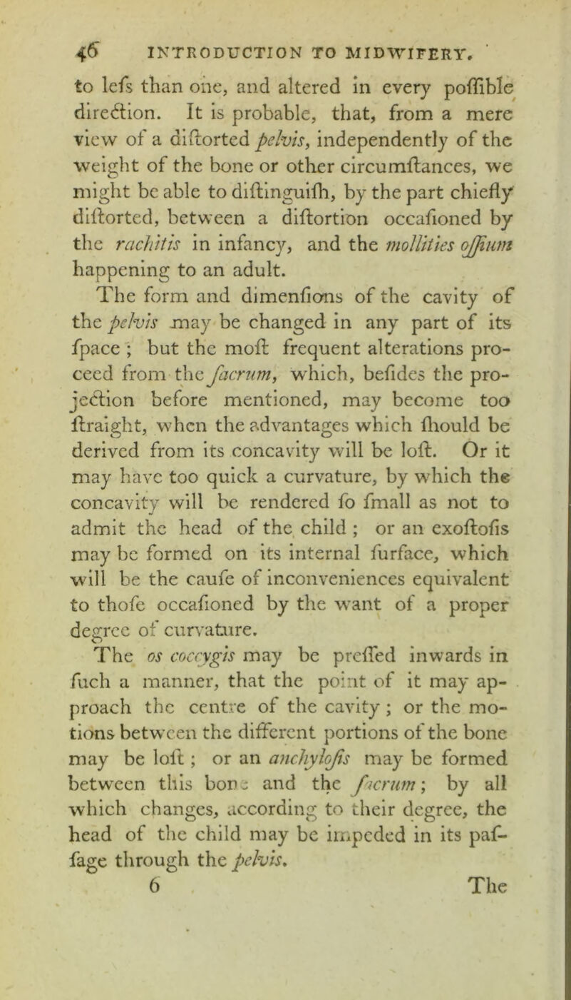 to lefs than one, and altered In every poffible dlre6tion. It Is probable, that, from a mere view of a dliLorted pelvis^ independently of the weight of the bone or other circumflances, we might be able to diftinguilh, by the part chiefly diflorted, between a diftortion occafioned by the rachitis in infancy, and the molUties ojjium happening to an adult. The form and dimenfions of the cavity of the: pelvis may'be changed in any part of its fpace'; but the mofl: frequent alterations pro- ceed from the facr^im, which, befides the pro- jection before mentioned, may become too flraight, when the advantages which fliould be derived from its concavity will be loft. Or it may have too quick a curvature, by which the concavity will be rendered fo fmall as not to admit the head of the child ; or an exoftofls may be formed on its internal furface, which will be the caufe of Inconveniences equivalent to thofe occafioned by the want of a proper dejrree of curvature. The os coccygis may be prefTed inwards in fuch a manner, that the point of it may ap- proach the centre of the cavity; or the mo- tions between the diflerent portions of the bone may be loll; or an ancliylojis may be formed between this bone and the ficrutn; by all which changes, according to their degree, the head of the child may be impeded in its pafl- fage through the pelvis,