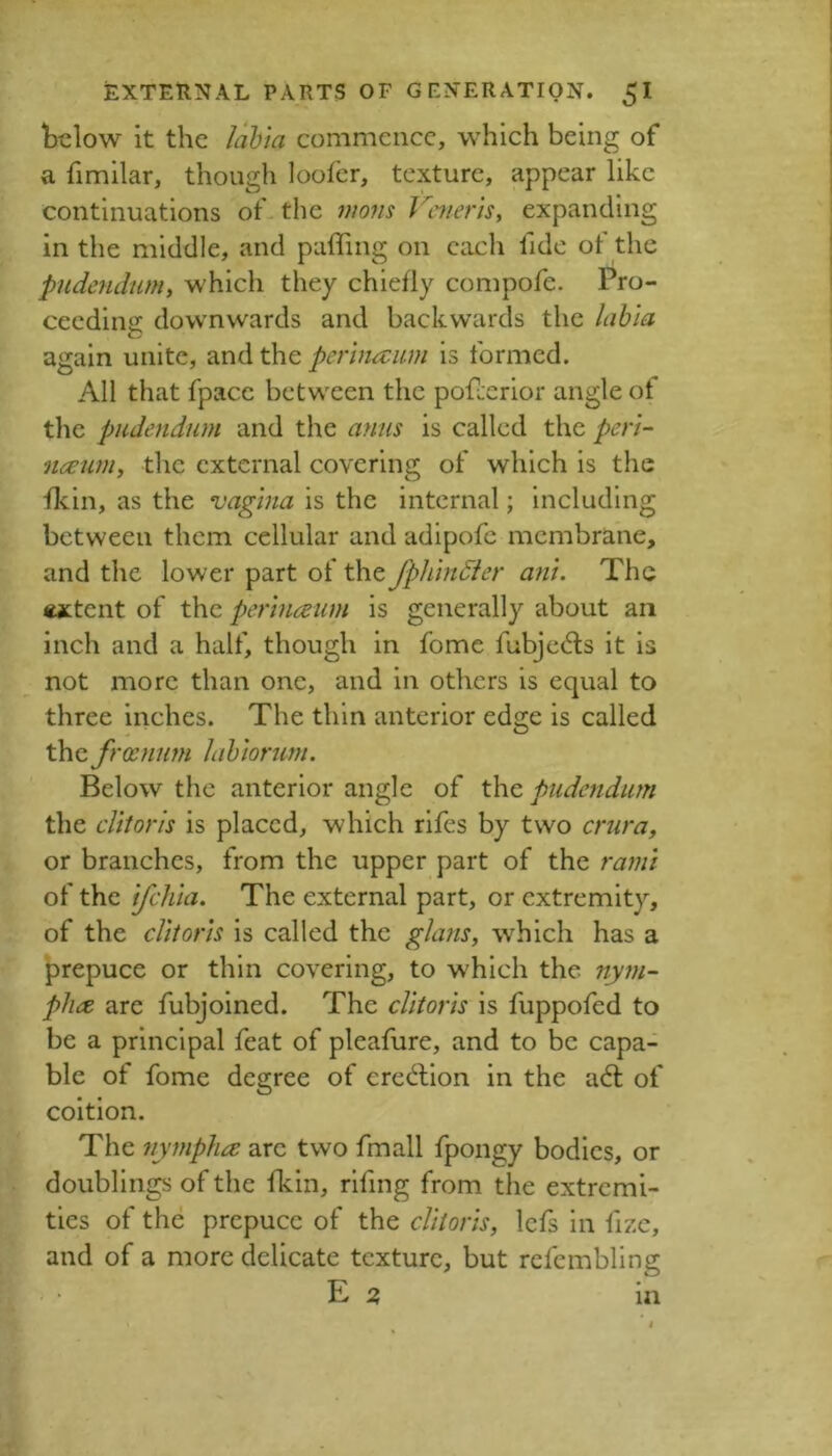 below it the Jab'ia commence, which being of a fimilar, though loolcr, texture, appear like continuations of the mons Veneris, expanding in the middle, and puffing on each fide of the pudendum, which they chiefly compofe. Pro- ceedins: downwards and backwards the lahia again unite, and the perlnaum is formed. All that fpace between the pof:crior angle ot tlie pudendum and the anus is called the peri- neeim, the external covering of which is the fkin, as the vagina is the internal; including between them cellular and adipofe membrane, and the lower part of the Jphindier ani. The wetent of the perineum is generally about an inch and a half, though in fomc fubjedis it is not more than one, and in others is equal to three inches. The thin anterior edge is called the froenum Jahiorum. Below the anterior angle of t\\c pudendum the clitoris is placed, which rlfes by two crura, or branches, from the upper part of the rami of the ifehia. The external part, or extremity, of the clitoris is called the glans, which has a prepuce or thin covering, to which the nym- ph(Z are fubjoined. The clitoris is fuppofed to be a principal feat of pleafure, and to be capa- ble of fome degree of credlion in the a6l of coition. The nympha arc two fmall fpongy bodies, or doublings of the ffiin, rlfing from the extremi- ties of the prepuce of the clitoris, Icfs in fizc, and of a more delicate texture, but rcfcmbllng E ^ in