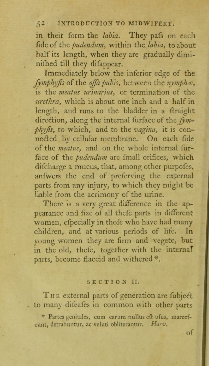 in their form the lahla. They pafs on each fide of the pudendum, within the lab'ia, to about half its length, when they are gradually diml- nlfhed till they difappear. Immediately below the inferior edge of the fymphyjls of the ojjhpulns, between the nympho:, is the meatus urhiarius, or termination of the urethra, which is about one inch and a half in length, and runs to the bladder in a ftralght dire^Uon, along the internal furface of the Jym-^ phyjis, to which, and to the vagina, it is con- nected by cellular membrane. On each fide of the meatus, and on the whole internal fur- face of the pudendum are fmall orifices, which difeharge a mucus, that, among other purpofes, anfwers the end of prefervlng the external parts from any injury, to which they might be liable from the acrimony of the urine. There is a very great difference in the ap- pearance and fize of all thefe parts in different women, efpecially in thofe who have had many children, and at various periods of life. In young women they are firm and vegetc, but in the old, thefe, together with the internaf parts, become flaccid and withered SECTION II. The external parts of generation are fubjcCl to many difeafes in common with other parts * Partes genitalcs, cum earum nullus eft ufus, marcef- cunt, detraliuntur, ac veluti obliterantur. Harv. of