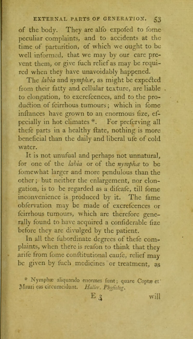 of the body. They are alfo expofed to fome ])ecullar complaints, and to accidents at the time of parturition, of which we ought to be well informed, that we may by our care pre- vent them, or give fuch relief as may be requi- red when they have unavoidably happened. The lalna and nymphe^, as might be expedled from their fatty and cellular texture, are liable to elongation, to excrefcences, and to the pro- duction of feirrhous tumours; which in fome inftances have grown to an enormous fize, ef- pccially in hot climates For preferving all thefe parts in a healthy ftate, nothing is more beneficial than the daily and liberal ufe of cold water. It is not unufual and perhaps not unnatural, for one of the lahia or of the nympha to be fomewhat larger and more pendulous than the other; but neither the enlargement, nor elon- gation, is to be regarded as a difeafe, till fome inconvenience is produced by it. The fame obfervation may be rriade of excrefcences or feirrhous tumours, which are therefore gene- rail}' found to have acquired a confiderable fizc before they are divulged by the patient. In all the fubordinate degrees of thefe com^ plaints, when there is reafon to think that they arife from fome conftitutional caufc, relief may be given by fuch medicines ‘ or treatment, as * Nymphac aliquando enormes funt; quare Coptae ef ]\Iauri cas circumcidunt. Haller. Fhypolog,