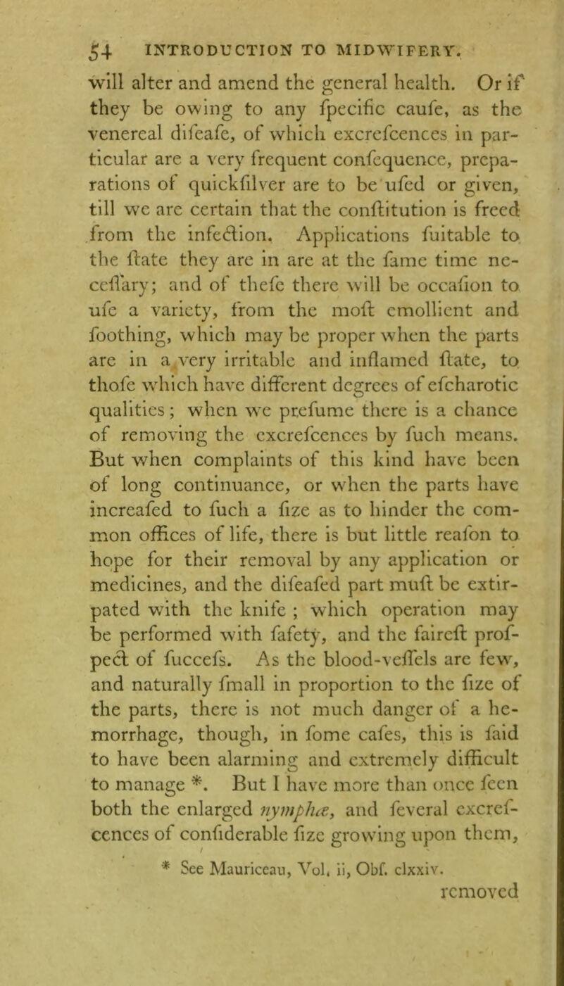 will alter and amend the general health. Or if they be owing to any fpecihc caufe, as the venereal difeafe, of which excrefcences in par- ticular are a very frequent confequence, prepa- rations of quickfilver are to be'ufed or given,' till wc are certain that the conftitution is freed from the infedion. Applications fuitable to the ftate they are in are at the fame time ne- ceflary; and of thefc there will be occafion to ufc a variety, from the mod emollient and foothing, which may be proper when the parts are in a^very irritable and inflamed date, to thofe which have different degrees of efcharotic qualities; when wx prefume there is a chance of removing the excrefcences by fuch means. But when complaints of this kind have been of long continuance, or when the parts have increafed to fuch a fize as to hinder the com- mon offices of life, there is but little reafon to hope for their removal by any application or medicines, and the difeafed part mud be extir- pated with the knife ; which operation may be performed with fafety, and the faired prof- peel of fuccefs. As the blood-velfels arc few, and naturally fmall in proportion to the fize of the parts, there is not much danger of a he- morrhage, though, in fome cafes, this is fald to have been alarming and extremely difficult to manage But 1 have more than once feen both the enlarged nympJue, and feveral cxcref- ccnces of confiderable fizc growing upon them, ■* See Mauriccau, Vol, ii, Obf. clxxiv. removed