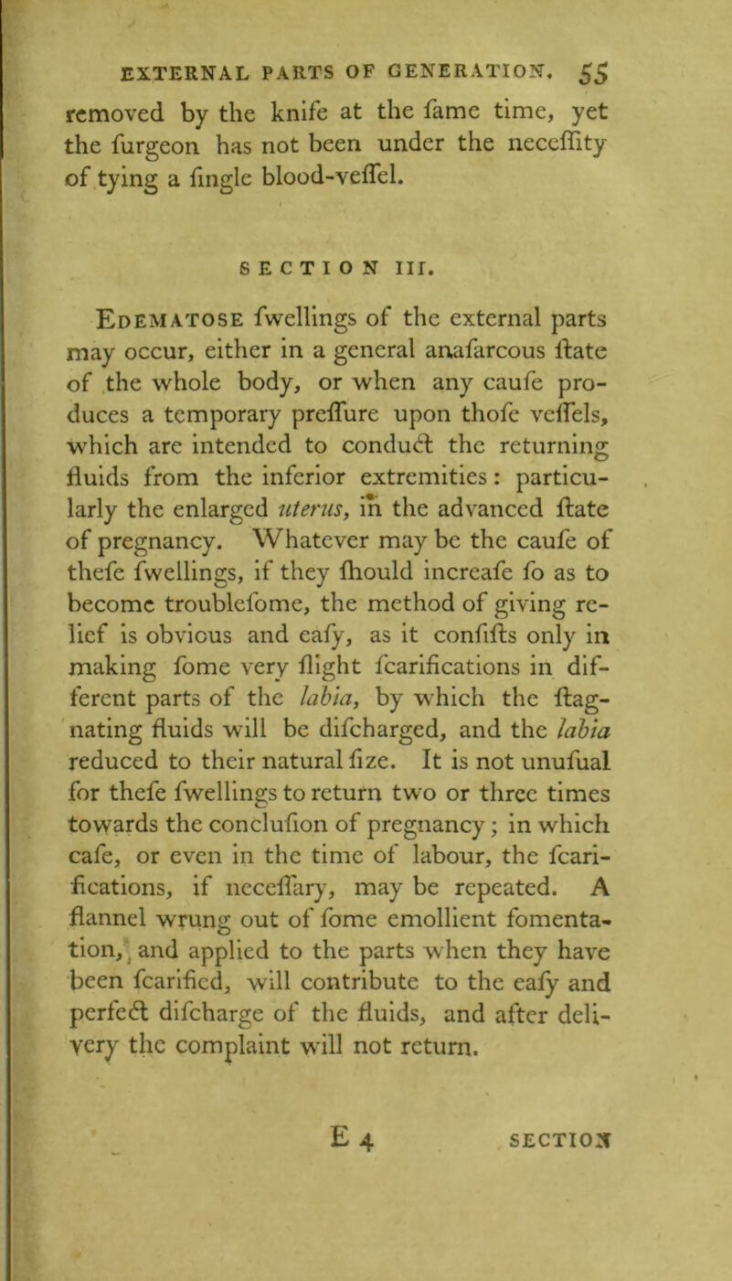 removed by the knife at the fame time, yet the furgeon has not been under the neceffity of tying a fingle blood-veflel. SECTION III. Edematose fwellings of the external parts may occur, either in a general armfarcous ftate of .the whole body, or when any caufe pro- duces a temporary prelTure upon thofe vcfTels, which are intended to conduct the returning fluids from the inferior extremities: particu- larly the enlarged uterus^ iri the advanced fl:ate of pregnancy. Whatever may be the caufe of thefe fwellings, if they fliould increafe fo as to become troublcfome, the method of giving re- lief is obvious and eafy, as it confifls only in making fome very flight fcarifications in dif- ferent parts of the labia, by which the ftag- 'nating fluids will be difeharged, and the labia reduced to their natural flze. It is not unufual for thefe fwellings to return two or three times towards the conclufion of pregnancy ; in which cafe, or even in the time of labour, the fcari- fications, if necclTar)% may be repeated. A flannel wrung out of fome emollient fomenta- tion, \ and applied to the parts when they have been fearified, will contribute to the eafy and pcrfe(5l difeharge of the fluids, and after deli- very the complaint wdll not return. £4 SECTION