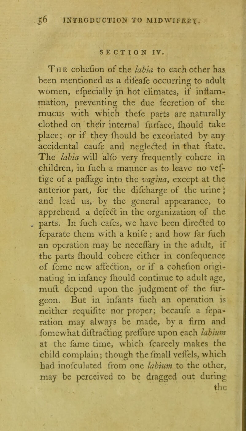 SECTION IV. The cohcfion of the labta to each other has been mentioned as a difeafe occurring to adult women, efpecially ^n hot climates, if inflam- mation, preventing the due fecretion of the mucus with which thefe parts are naturally clothed on thdr internal furface, fliould take . place; or if they fliould be excoriated by any accidental caufe and neglected in that fliatc. The lahia will alfo very frequently cohere iri children, in fuch a manner as to leave no vef- tige of a paflage into the vagina^ except at the anterior part, for the difeharge of the urine * and lead us, by the general appearance, to apprehend a defed; in the organization of the parts. In fuch cafes, we have been direded to feparate them with a knife ; and how far fuch an operation may be necefl'ary in the adult, if the parts fliould cohere either in confequence of fome new affedion, or if a cohefion origi- nating in infancy fliould continue to adult age, mull depend upon the judgment of the fur- geon. But in infants fuch an operation is neither requifite nor proper; becaufe a fepa- ratlon may always be made, by a firm and fomewhat dlflrading preflure upon each lahiim at the fame time, which fcarcely makes the child complain; though thefmall vcfl'els, which bad inofculated from one labium to the other, may be perceived to be dragged out during the