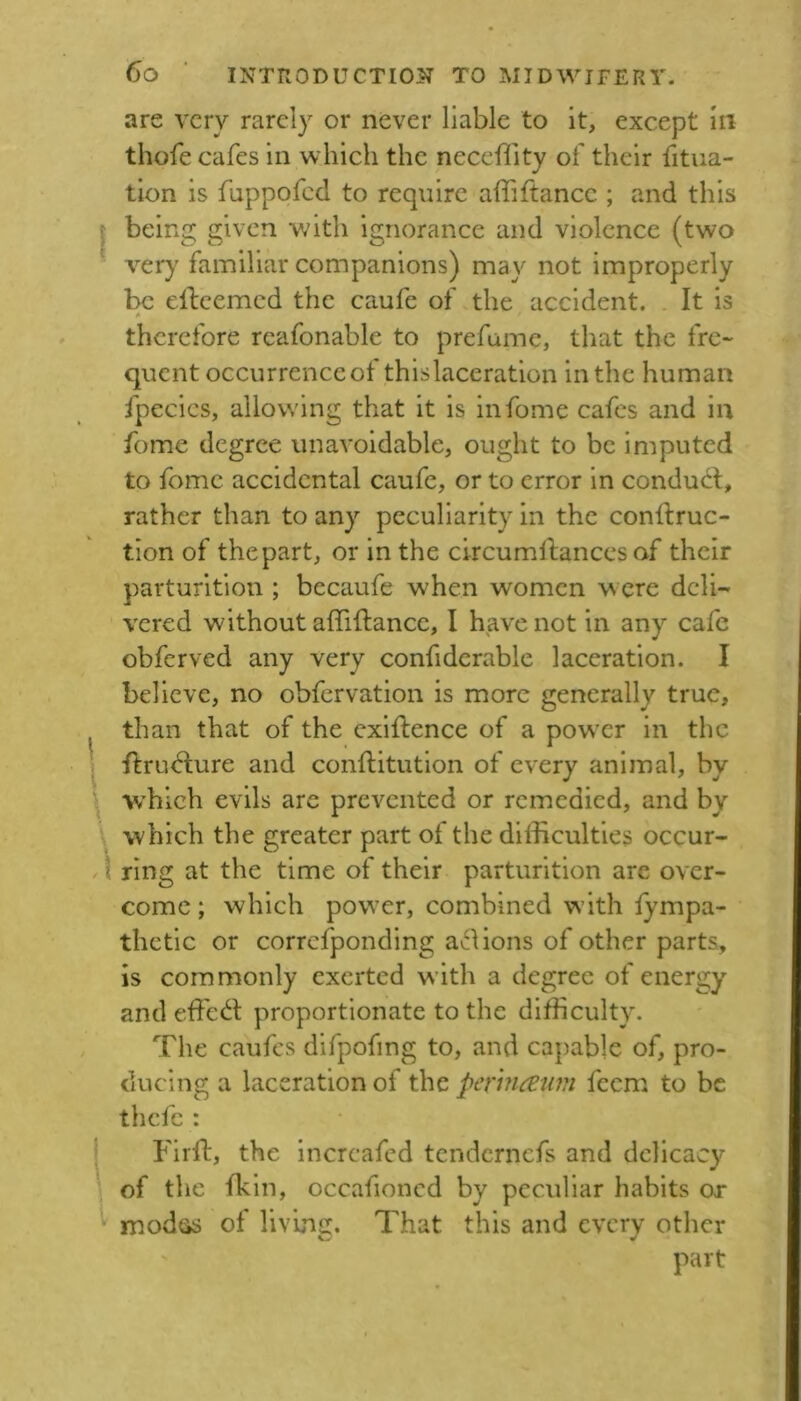 are very rarely or never liable to it, except In thofe cafes in which the neccility of their fitua- tion is fuppofed to require affiftance ; and this I being given with ignorance and violence (two very familiar companions) may not improperly be elleemed the caufe of the accident. . It is therefore reafonable to prefame, that the fre- quent occurrence of thislaceratlon in the human fpecies, allowing that it is infome cafes and in fome degree unavoidable, ought to be imputed to fome accidental caufe, or to error in conduit, rather than to any peculiarity in the conltruc- tion of the part, or in the clrcumltanccs of their parturition ; becaufe when women w ere deli-* vered without affiltancc, I have not in any cafe obferved any very confiderable laceration. I believe, no obfervation is more generally true, than that of the exlftence of a pow'cr in the I ftruilure and conftitution of every animal, by ^ W’hich evils are prevented or remedied, and by \ which the greater part of the difficulties occur- \ ring at the time of their parturition are over- come; which powder, combined with fympa- thetic or correfponding a^Iions of other parts, is commonly exerted with a degree of energy and effeit proportionate to the difficulty. The caufes difpofing to, and capable of, pro- ducing a laceration of the perin^jwt feem to be thefe : j Firft, the increafed tendernefs and delicacy of the fkln, occafioned by peculiar habits or modcis of living. That this and every other