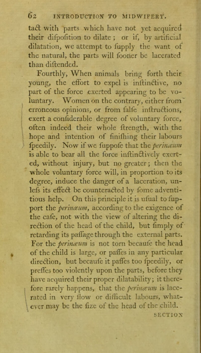 tdS. with 'parts which have not yet acquired their dirpofition to dilate ; or if, by artificial dilatation, w^e attempt to fupply the want of the natural, the parts will fooner be lacerated than diftended. Fourthly, When animals bring forth their young, the effort to expel is inffindive, no part of the force .exerted appearing to be vo- luntary. Women on the contrary, either from' erroneous opinions, or from falfe inftruflions, exert a confiderable degree of voluntary force, often indeed their whole flrength, wdth the I hope and intention of finifhlng their labours } fpeedily. Now if wx fuppofe that the pennawn is able to bear all the force infflnclively exert- ed, without injury, but no greater; then the whole voluntary force wdll, in proportion to its degree, induce the danger of a laceration, un- lefs its efFefl be counterad;ed by fomc adventi- tious help. On this principle it is ufual to fup- port the permit urn, according to the exigence of the cafe, not with the view of altering the di- redlion of the head of the child, but fimply of retarding its paffage through the external parts. For the pcrinccum is not torn becaufe the head of the child is large, or pafl'es in any particular diret^ion, but becaufe it paffes too fpeedily, or prcflcs too violently upon the parts, before they have acquired their proper dilatability; it there- fore rarely happens, that the perinccum is lace- rated in very flow or difficult labours, what- ever may be the fizc of the head of the child. SECTION )