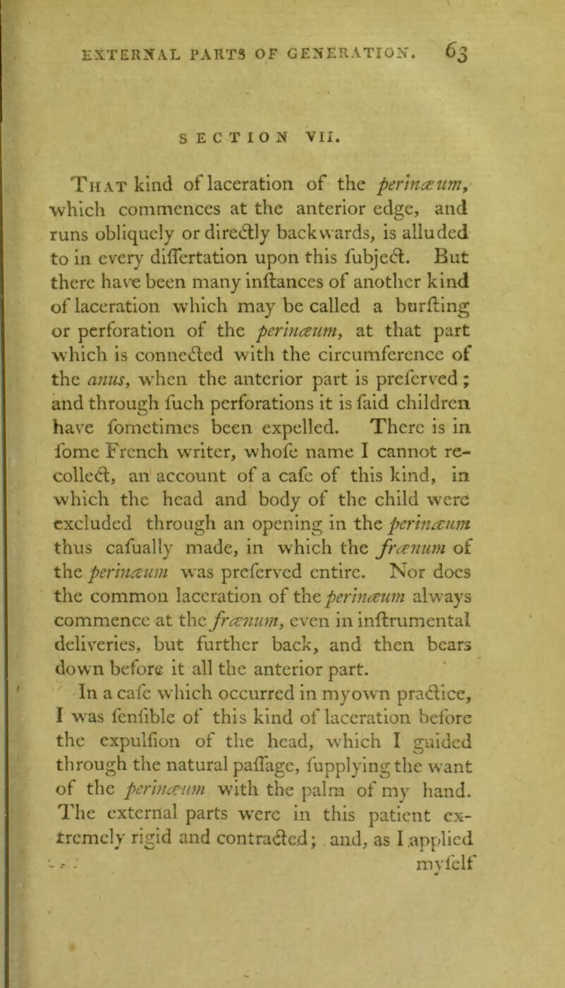 SECTION VII. That kind of laceration of the perlna^um, which commences at the anterior edge, and runs obliquely ordiredlly backwards, is alluded to in ever}' dilTertation upon this fubjec5l. But there hav'e been many inftances of another kind of laceration which may be called a burfting or perforation of the perlnceum, at that part which is connected with the circumference of the anuSy when the anterior part is preferved; and through fuch perforations it is faid children have fornetimes been expelled. There is in fome French writer, whofe name I cannot re- coiled;, an account of a cafe of this kind, in which the head and body of the child were excluded through an opening in the perinaum thus cafually made, in which the free^mm of the pertuicum was preferved entire. Nor docs the common laceration of th^permaum always commence at the freenum, even in inftrumental deliveries, but further back, and then bears down before it all the anterior part. In a cafe which occurred in my own pradice, I was fcnfible of this kind of laceration before the cxpulfion of the head, wFich I guided through the natural paffage, fupplylngthe want of the permcciim with the palm of my hand. The external parts were in this patient ex- tremely rigid and contraded; and, as I applied ■- -- - myiclf
