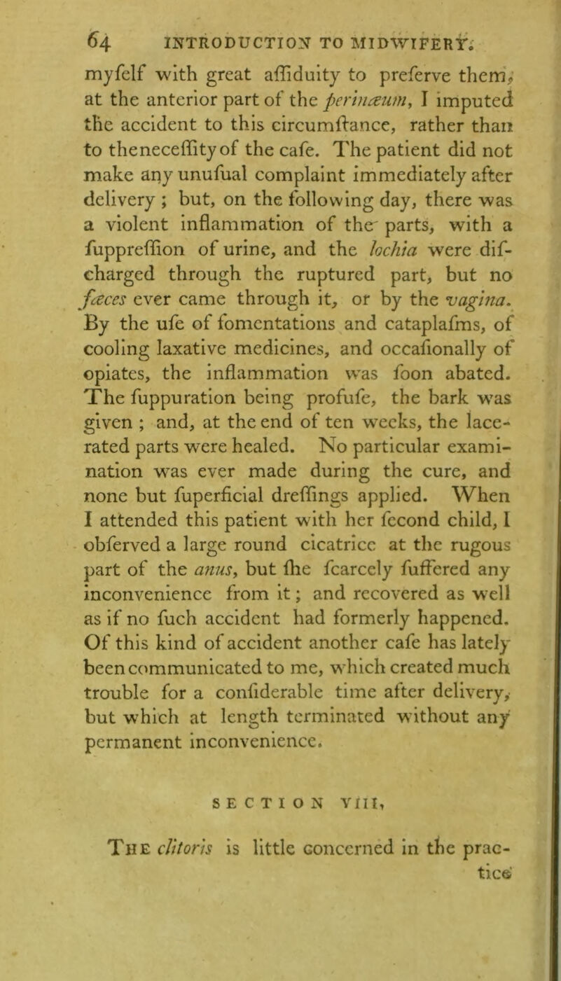 myfelf with great affidulty to preferve them; at the anterior part of the pertnaiim^ I imputed the accident to this circumilance, rather than to theneceffityof the cafe. The patient did not make any unufual complaint immediately after delivery ; but, on the following day, there was a violent inflammation of the' parts, with a fuppreflion of urine, and the locJita were dif- charged through the ruptured part, but no fences ever came through it, or by the vagina. By the ufe of fomentations and cataplafms, of cooling laxative medicines, and occafionally of opiates, the inflammation was foon abated- The fuppuration being profufe, the bark w'as given ; and, at the end of ten weeks, the lace- rated parts were healed. No particular exami- nation was ever made during the cure, and none but fuperficial dreflings applied. When I attended this patient with her fccond child, 1 - obferved a large round cicatrice at the rugous part of the anus, but fhe fcarcely fuffered any inconvenience from it; and recovered as w^ell as if no fuch accident had formerly happened. Of this kind of accident another cafe has lately been communicated to me, which created much trouble for a confiderable time after delivery,' but which at length terminated without any permanent inconvenience. SECTION YIII, The cUtorh is little Goncerned in the prac- tic® t