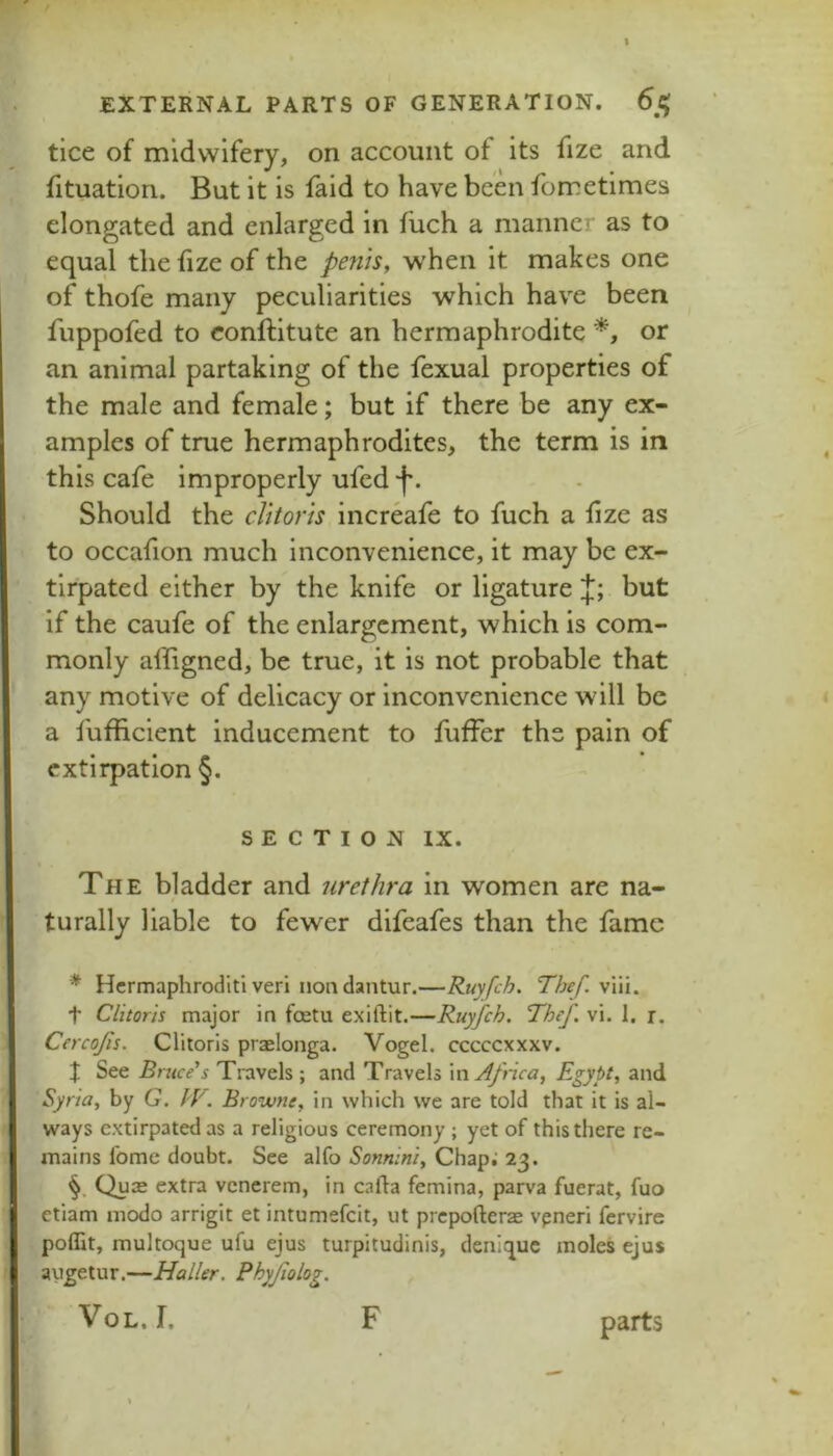 tice of midwifery, on account of its fize and fituation. But it is faid to have been fometimes elongated and enlarged in fuch a manner as to equal the fize of the penis, when it makes one of thofe many peculiarities which have been fuppofed to conftitute an hermaphrodite or an animal partaking of the fexual properties of the male and female; but if there be any ex- amples of true hermaphrodites, the term is in this cafe improperly ufed 'f'. Should the clitoris increafe to fuch a fize as to occafion much inconvenience, it may be ex- tirpated either by the knife or ligature J; but if the caufe of the enlargement, which is com- monly affigned, be true, it is not probable that any motive of delicacy or inconvenience will be a fufficient Inducement to fuffer the pain of extirpation §. SECTION IX. The bladder and urethra in women are na- turally liable to fewer difeafes than the fame * Hermaphroditi veri nondantur.—Ruyfeh. Thef. viii. t Clitoris major in feetu exiftit.—Ruyfeh. Thef vi. 1. r. Cercojis. Clitoris praelonga. Vogel, cccccxxxv. J See Bruce's Travels; and Travels \wAfnca, Egypt, and Syria, by G. IV. Browne, in which we are told that it is al- ways extirpated as a religious ceremony ; yet of this there re- mains fome doubt. See alfo Sonnini, Chap.’ 23. Quie extra vcncrem, in cafta femina, parva fuerat, fuo etiam modo arrigit et intumefeit, ut prepofterae vpneri fervire poffit, multoque ufu ejus turpitudinis, denique moles ejus augetur,—Haller. Phyjiolog. VoL.r. F