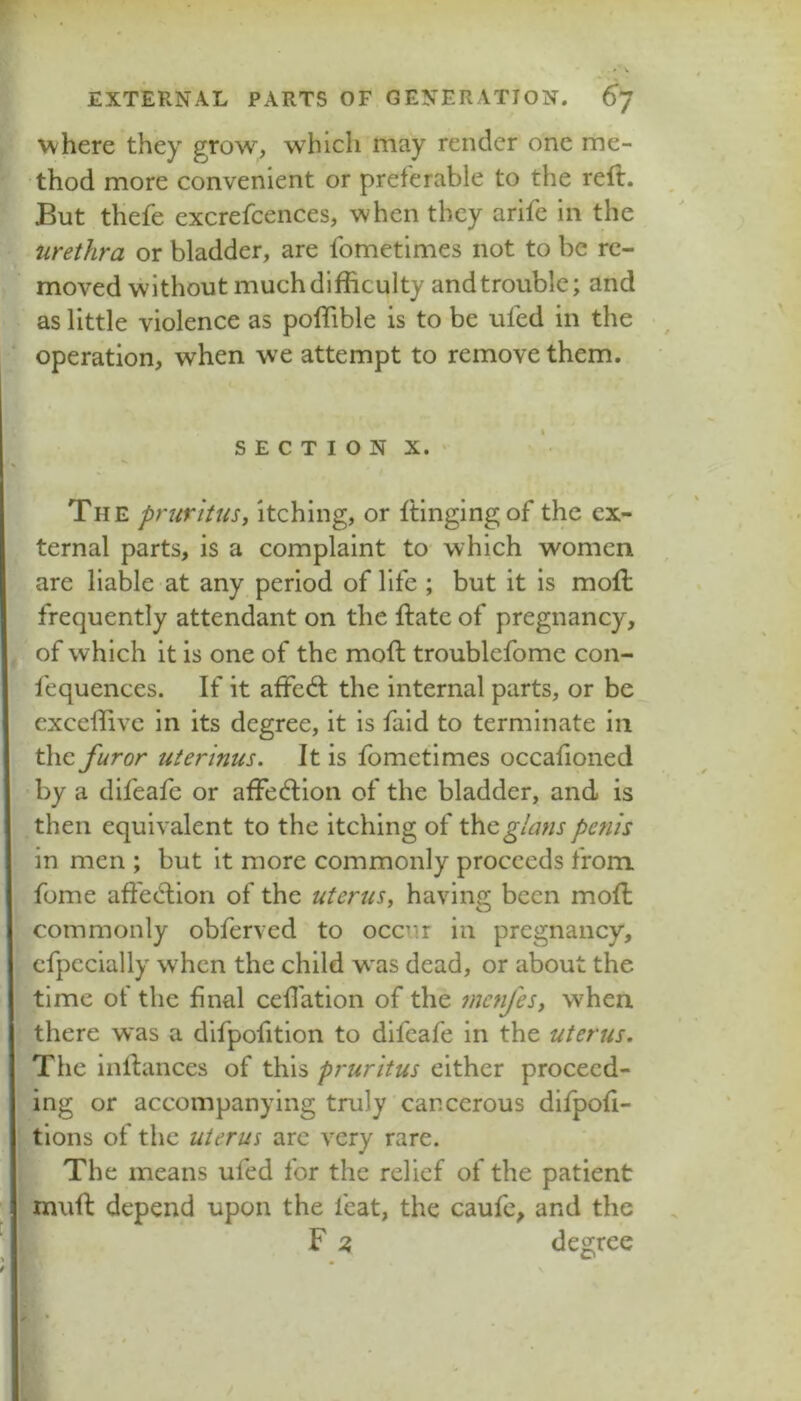 where they grow, which may render one me- thod more convenient or preferable to the reft. But thefe excrefcences, when they arife in the urethra or bladder, are fometimes not to be re- moved without much difficulty and trouble; and as little violence as poffible is to be ufed in the operation, when we attempt to remove them. SECTION X. ‘ The pruritus, Itching, or ftingingof the ex- ternal parts, is a complaint to which women are liable at any period of life ; but it is moft frequently attendant on the ftate of pregnancy, of which it is one of the moft troublefomc con- fequences. If it affed; the internal parts, or be exceffivc in its degree, it is faid to terminate in the furor uterinus. It is fometimes occafioned by a difeafe or affedion of the bladder, and is then equivalent to the itching of the^/auspenis in men ; but it more commonly proceeds from fome aft'edion of the uterus, having been moft commonly obferved to occur in pregnancy, cfpccially when the child w'as dead, or about the time of the final ceftation of the menfes, when there was a difpofition to difeafe in the uterus. The inftances of this pruritus either proceed- ing or accompanying truly cancerous dlfpofi- tlons of the uterus arc very rare. The means ufed for the relief of the patient muft depend upon the feat, the caufe, and the F 2, degree