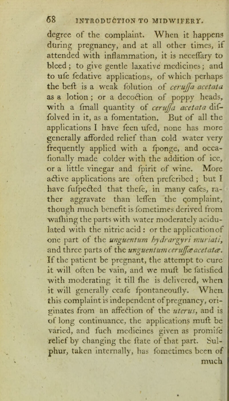 degree of the complaint. When it happens during pregnancy, and at all other times, if attended with inflammation, it is neceflary to bleed ; to give gentle laxative medicines; and to ufe fedative applications, of which perhaps the befl: is a weak folution of cerujfa acetata as a lotion; or a decodion of poppy heads, with a fmall quantity of cerujfa acetata dif- folved in it, as a fomentation. But of all the applications I have fecn ufed, none has more generally afforded relief than cold water very frequently applied with a fponge, and occa- fionally made colder with the addition of ice, or a little vinegar and fpirlt of wine. More active applications are often prefcribed ; but I have fufpedled that thefe, in many cafes, ra- ther aggravate than leffen the qomplaint, though much benefit is fometimes derived from wafhing the parts with water moderately acidu- lated with the nitric acid : or the application of one part of the unguentum hydrargyri mur 'taii, and three parts of the unguentum cenijfeeacetata. If the patient be pregnant, the attempt to cure it will often be vain, and wc mufl: be fatisfied with moderating it till flie is delivered, when it will generally ceafe fpontaneoufly. When this complaint is independent of pregnancy, ori- ginates from an affed:ion of the liter us, and is of long continuance, the applications mufl: be varied, and fuch medicines given as promlfe relief by changing the flate of that part. Sul- phur, taken internally, has fometimes been of much