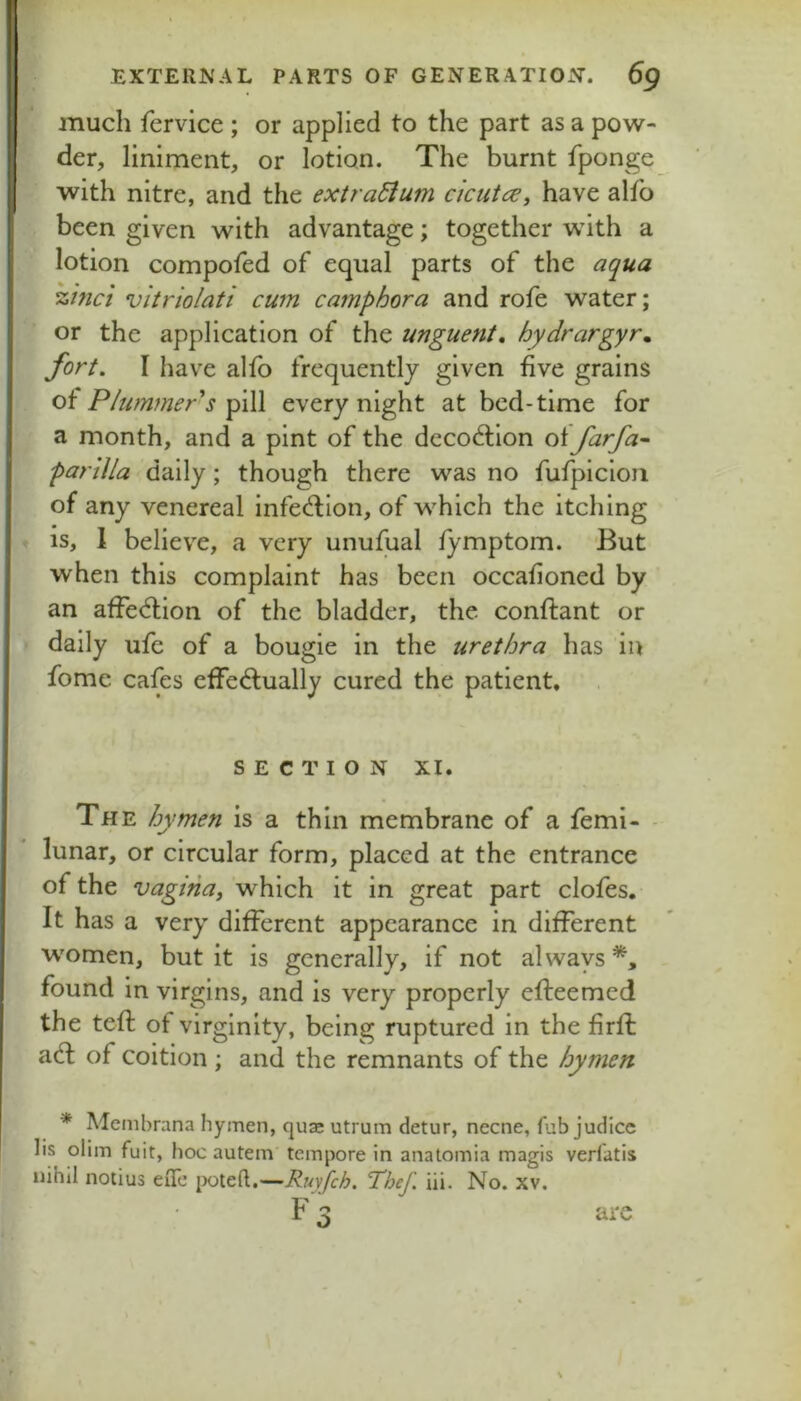 much fervice ; or applied to the part as a pow- der, liniment, or lotion. The burnt fponge with nitre, and the extra&um cicutce, have alfo been given with advantage; together with a lotion compofed of equal parts of the aqua zinci vitriolati cum camphora and rofe water; or the application of the unguent, hydrargyr, fort. I have alio frequently given five grains P/um?ner^s fiW every night at bed-time for a month, and a pint of the decod;ion oifarfa^ parilla daily; though there was no fufpicioii of any venereal infe^ion, of which the itching is, 1 believe, a very unufual fymptom. But when this complaint has been occafioned by an affediion of the bladder, the conftant or daily ufe of a bougie in the urethra has in fome cafes efFeftually cured the patient, SECTION XI. The hymen is a thin membrane of a femi- - lunar, or circular form, placed at the entrance of the vagina^ which it in great part clofes. It has a very different appearance in different women, but it is generally, if not always*, found in virgins, and is very properly efleemed the teft of virginity, being ruptured in the firfi: a6l of coition ; and the remnants of the hymen * Membrana hymen, quje utrum detur, necne, fub judice lis olim fuit, hoc autem tempore in anatomia magis verfatis nihil notius eiTe [>oteft.—Ruyfeh, Thef. iii. No. xv. are