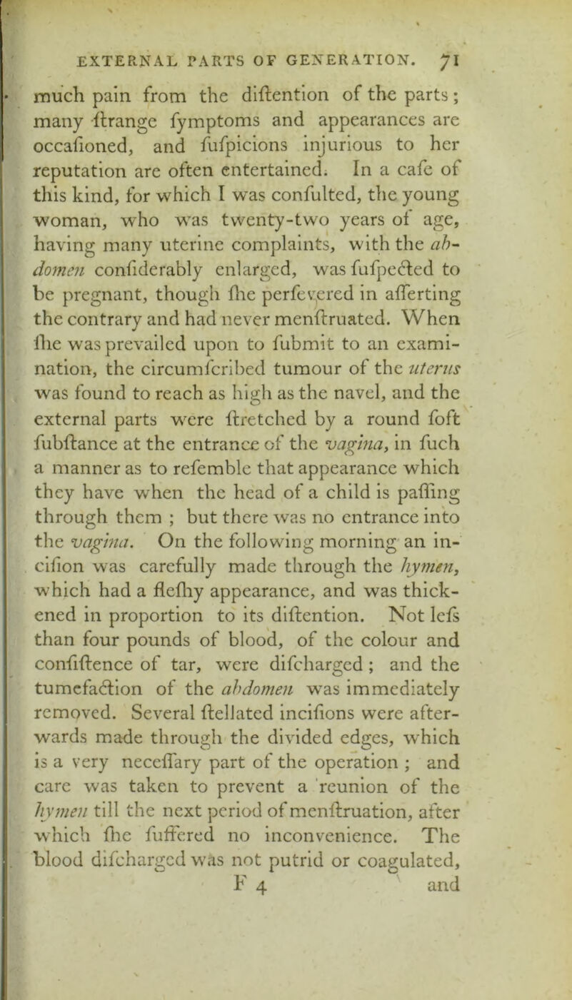• much pain from the diftentlon of the parts ; many Grange fymptoms and appearances are occafioned, and fufpicions injurious to her reputation are often entertained; In a cafe of this kind, for which I was confulted, the young woman, who was twenty-two years of age, having many uterine complaints, with the ah- donum confiderably enlarged, wasfufpe6led to be pregnant, though file perfev.,ered in afferting the contrary and had never menftruated. When ihe was prevailed upon to fubmit to an exami- nation, the circumferibed tumour of the uterus was found to reach as high as the navel, and the external parts were ftretched by a round foft fubftance at the entrance of the vagma, in fuch a manner as to refemble that appearance which they have when the head of a child is paffing through them ; but there was no entrance into the vagma. On the following morning'an in- cifion was carefully made through the hymen, which had a flefliy appearance, and was thick- ened in proportion to its diftention. Not lets than four pounds of blood, of the colour and confiftence of tar, were difeharged ; and the tumcfadlion of the abdomen was immediately removed. Several ftellatcd incifions were after- wards made through the divided edges, w'hich is a very neceffary part of the operation ; and care was taken to prevent a 'reunion of the hymen till the next period of mcnlfruation, after which flic fuffered no inconvenience. The blood difeharged was not putrid or coagulated,
