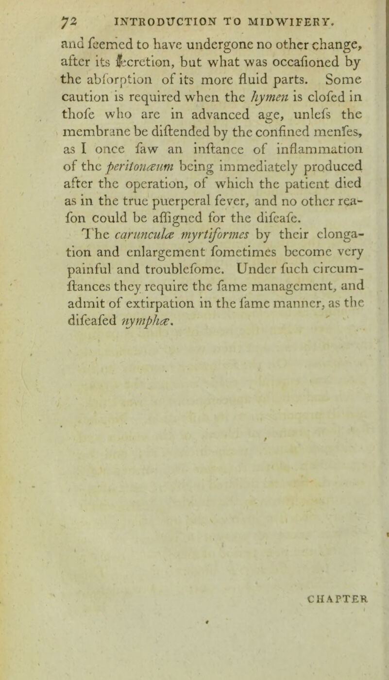 and feemcd to have undergone no other change, after its iPicretlon, but what was occafioned by the ablorption of its more fluid parts. Some caution is required when the hymen is clofed in thofe who are in advanced age, unlefs the « membrane be diftended by the confined menfes, as I once faw an inftance of inflammation of t\\c peritoneum being immediately produced after the operation, of which the patient died as in the true puerperal fever, and no other rea- fon could be afligncd for the difcafe. 'The caruncula myrtiformes by their elonga- tion and enlargement fometimes become very painful and troublefome. Under fuch circum- ftances they require the fame management, and admit of extirpation in the fame manner, as the difeafed nymphe, ' '' 0 1 CHAPTER