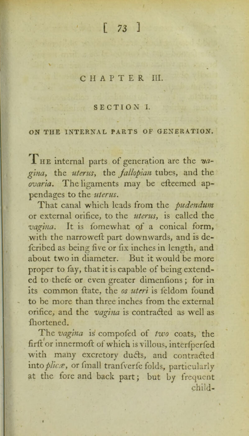 CHAPTER III. SECTION I. I ON THE INTERNAL PARTS OF GENERATION. fiiE internal parts of generation are the w- ghiay the uterus^ the Jallopian tubes, and the ovaria. The ligaments may be cfteemed ap- pendages to the uterus. That canal which leads from the pudendum or external orifice, to the uterus, is called the vagina. It is fomewhat of a conical form, .with the narrowefi: part downwards, and is de- fcribed as being five or fix inches in length, and about two in diameter. But it would be more proper to fay, that it Is capable of being extend- ed to 'thefe or even greater dimenfions ; for in its common ftate, the os uteri is feldom found - to be more than three inches from the external orifice, and the vagina is contrad:ed as well as Iliortened. The vagina is* compofed of two coats, ‘the firft or Innermoft of which is villous, interfpcrfed with many excretory duds, and contraded intoplic.'e, or fmall tranfverfe folds, particularly at the fore and back part; but by frequent child-