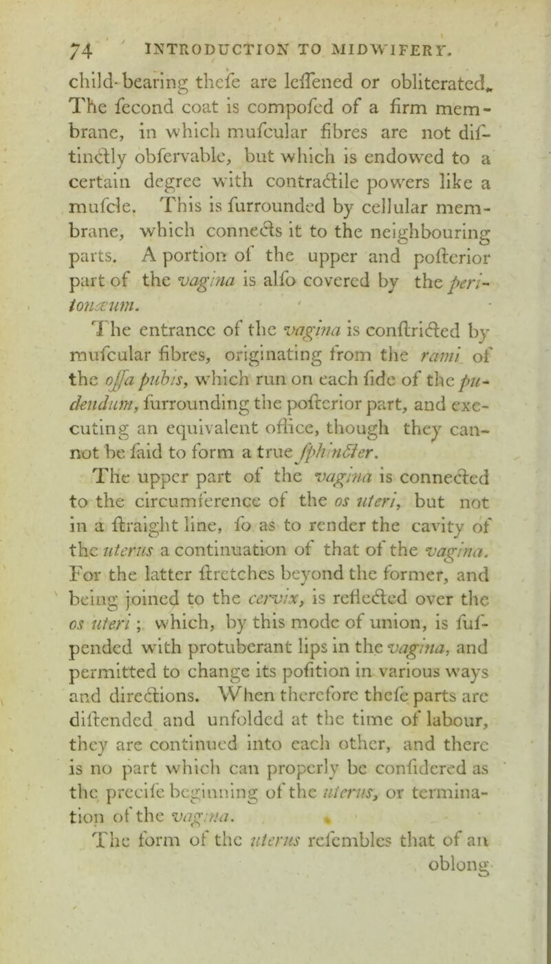 child-bearing thcie are IclTened or obliterated^ The fecond coat is compofcd of a firm mem- brane, in which mufcular fibres are not dif- tincfly obfervablc, but which is endowxd to a certain degree with contradllle powers like a mufde. This is furrounded by cellular mem- brane, which conneols it to the neighbouring parts. A portion of the upper and poftcrior part of the vagina is alfo covered by the peri- tofki’im. The entrance of the vagina is conftrided by mufcular fibres, originating from the rami of the offa pnb 'is, which run on each fide of the/>/^- dendiim, furrounding the poftcrlor part, and exe- cuting an equivalent office, though they can- not be faid to form a true fplvnSier. The upper part of the vagina is connected to the circumference of the os nieri, but not in a flraight line, fo as to render the cavity of the uterus a continuation of that of the vagina. For the latter Ifrctches beyond the former, and ' being joined to the cervix, is reflcdcd over the os uteri ; which, by this mode of union, is fuf- pended with protuberant lips in the vagina, and permitted to change its pofitlon in various w’ays and directions. When therefore thefe parts arc diltended and unfolded at the time of labour, they are continued into each other, and there is no part which can properly be confidcred as the prccife beginning of the uterus, or termina- tion of the vagina. % The form of the uterus rcfcmblcs that of an