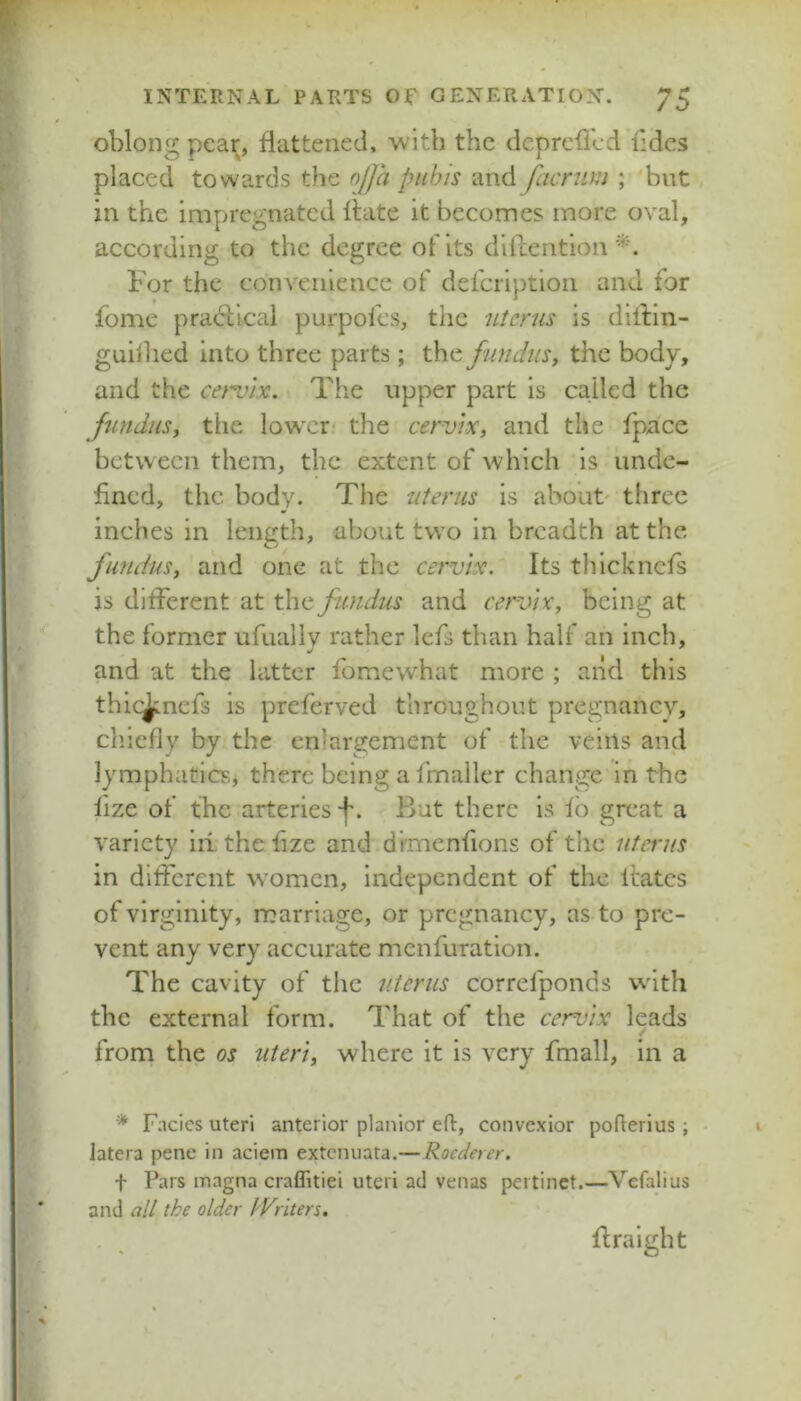 oblong pear, flattened, with the cicprcfled fides placed towards the njja pubis and facnim ; but in the impregnated Hate it becomes more oval, according to the degree of its dlHention For the convenience of defcriptioii and for fome pracHical purpofes, the uterus is dilfin- guiihed into three parts; the fundus, the body, and the cervix. The upper part is ca.iled the fundus, tlie lower the cervix, and the fpace between them, the extent of which is unde- fined, the body. The uterus is about' three inches in length, about two in breadth at the fundus, and one at the cervix. Its tliicknefs is different at the fundus and cervix, being at the former ufually rather Icfs than half an inch, and at the latter fomewhat more ; and this thic^nefs is preferved throughout pregnancy, cliiefly by the enlargement of the veins and lymphatics, there being a fmaller change in the lize of the arteries -f'. But there is fb great a variety iii the fize and diTnenfions of the uterus in different women, independent of the Hates of virginity, marriage, or pregnancy, as to pre- vent any very accurate menfuration. The cavity of the uterus correfponds with the external form. That of the cervix leads / from the os uteri, where it is very fmall, in a Facies uteri anterior planior eft, convexior pofterius; latera pene in aciem extenuata.—Roederer. f Pars magna craffitiei uteri ad venas pertinet.—Vefalius and alt the older tVriters. . , Hraight