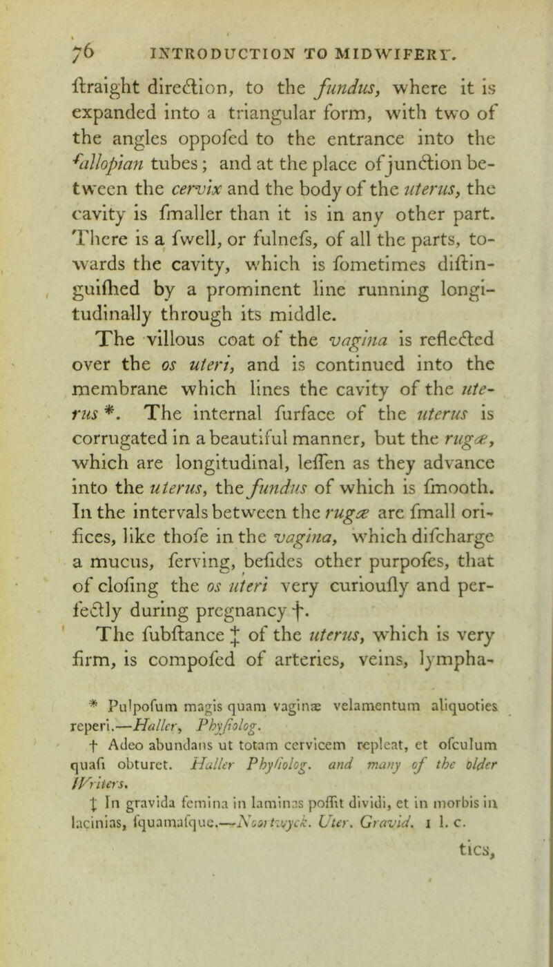 76 INTRODUCTION TO MIDWIFERY, llraight dired:lon, to the fundus, where it is expanded into a triangular form, with two of the angles oppofed to the entrance into the '^LiUoptan tubes; and at the place of jund;ion be- tween the cervix and the body of the uterus, the cavity is fmaller than it Is in any other part. There is a fwell, or fulnefs, of all the parts, to- wards the cavity, which is fometimes diftln- guilhed by a prominent line running longi- tudinally through its middle. The villous coat of the vagina is reflected over the os uteri, and is continued into the membrane which lines the cavity of the ute- rus *. The internal furface of the uterus is corrugated in a beautiful manner, but the ruga;, which are longitudinal, lefTen as they advance into the uterus, the fundus of which is fmooth. In the intervals between the rug;^ are fmall ori- fices, like thofe in the vagina, which difeharge a mucus, ferving, befides other purpofes, that of clofing the os uteri very curioufly and per- fe6tly during pregnancy f. The fubftance J of the uterus, which is very firm, is compofed of arteries, veins, lympha- * Pulpofum magis quani vaginae velamentum aliquoties reperi.^—Haller, Phyjlolog. t Adeo abundans ut totam cervieem repleat, et ofculum quafi obturet. Haller PhyUolog. and many of the older IVriters, X In gravida femina in laminas poffit dividi, et in inorbis In lacinias, fquamafque.—Nositzuyck, liter. Gravid, i 1. c. tics.