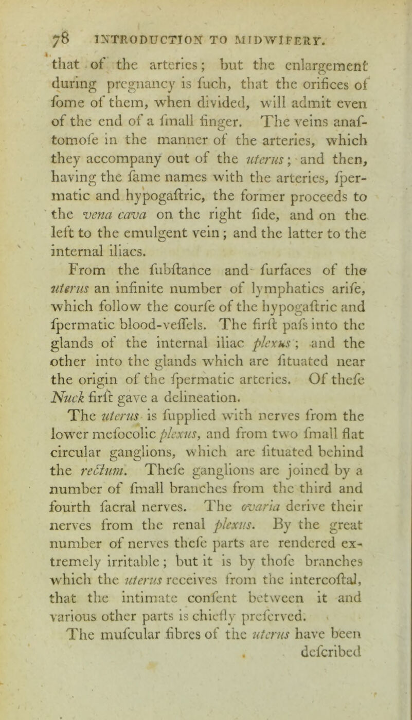 that. of the arteries; but the enlargement during pregnancy is fuch, that the orifices of fome of them, when divided, will admit even of the end of a fmall finger. The veins anaf- tomofe in the manner of the arteries, which they accompany out of the ufenis; ■ and then, having the fame names with the arteries, fper- matic and hypogaftric, the former proceeds to ■ the vena cava on the right fide, and on the left to the emulgent vein ; and the latter to the internal iliacs. From the fubftance and- furfaccs of the niirus an infinite number of lymphatics arife, which follow the courfe of the hypogaftric and fpermatic blood-veffels. The firff pafs into the glands of the internal iliac plexus ; and the other into the glands which are lituated near the origin of the fpermatic arteries. Of thefe Nuck firll: gave a delineation. The 'Uterus- is fupplied wdth nerves from the lower mefocolic plexus, and from two fmall flat circular ganglions, which arc fituatcd behind the re5ium\ Thefe ganglions are joined by a number of fmall branches from the third and fourth facral nerves. The ovaria derive their nerves from the renal plexus. By the great number of nerves thefe parts are rendered ex- tremely irritable ; but it is by thofe branches Avhich the uterus receives from the intercoflal, that the intimate confent between it and various other parts is chiefly preferved. The mufcular fibres of the uterus have been . deferibed